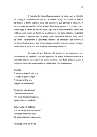 33
O desenho foi feito utilizando caneta nanquim, com a intenção
de conseguir uma linha mais precisa. A precisão é algo importante na medida
do tempo, e tentei explorar isso nos desenhos que compõe a imagem. A
sobreposição do ponteiro sobre a figura feminina expressa o rigor com que o
tempo rege e mede as nossas vidas, algo que é complementado pelos dois
relógios sobrepostos ao fundo da personagem. Os dois pássaros surpresos
que ensaiam o vôo para fora da gaiola, gaiola esta que é formada pelos ossos
do tórax, representam a qualidade inerente de liberdade dos sonhos e
pensamentos humanos, que como pássaros presos em uma gaiola, anseiam
pela liberdade, uma vida sem amarras e caminhos definidos.
As cores foram definidas de acordo a se integrarem e a
contrastarem ao desenho. Elas são aplicadas de modo a simular o acaso e a
liberdade, fatores que fogem do nosso controle. Isso tudo procura ajudar a
imagem a transmitir as sensações e idéias sobre o tema abordado.
Duração
O tempo era bom? Não era
O tempo é, para sempre.
A hera da antiga era
roreja incansavelmente.
Aconteceu há mil anos?
Continua acontecendo.
Nos mais desbotados panos,
estou me lendo e relendo.
Tudo morto, na distância
que vai de alguém a si mesmo?
Vive tudo, mas sem ânsia
de estar amando e estar preso.
Pois tudo enfim se liberta
 