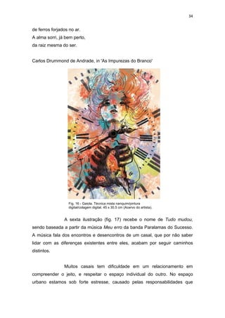 34
de ferros forjados no ar.
A alma sorri, já bem perto,
da raiz mesma do ser.
Carlos Drummond de Andrade, in 'As Impurezas do Branco'
A sexta ilustração (fig. 17) recebe o nome de Tudo mudou,
sendo baseada a partir da música Meu erro da banda Paralamas do Sucesso.
A música fala dos encontros e desencontros de um casal, que por não saber
lidar com as diferenças existentes entre eles, acabam por seguir caminhos
distintos.
Muitos casais tem dificuldade em um relacionamento em
compreender o jeito, e respeitar o espaço individual do outro. No espaço
urbano estamos sob forte estresse, causado pelas responsabilidades que
Fig. 16 - Gaiola. Técnica mista nanquim/pintura
digital/colagem digital. 45 x 30,5 cm (Acervo do artista).
 