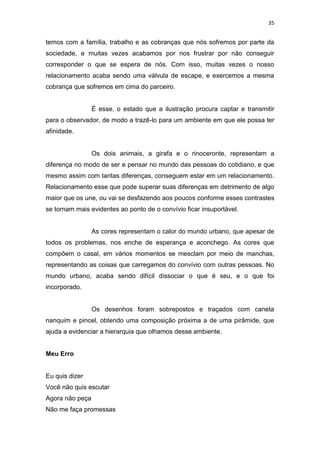 35
temos com a família, trabalho e as cobranças que nós sofremos por parte da
sociedade, e muitas vezes acabamos por nos frustrar por não conseguir
corresponder o que se espera de nós. Com isso, muitas vezes o nosso
relacionamento acaba sendo uma válvula de escape, e exercemos a mesma
cobrança que sofremos em cima do parceiro.
É esse, o estado que a ilustração procura captar e transmitir
para o observador, de modo a trazê-lo para um ambiente em que ele possa ter
afinidade.
Os dois animais, a girafa e o rinoceronte, representam a
diferença no modo de ser e pensar no mundo das pessoas do cotidiano, e que
mesmo assim com tantas diferenças, conseguem estar em um relacionamento.
Relacionamento esse que pode superar suas diferenças em detrimento de algo
maior que os une, ou vai se desfazendo aos poucos conforme esses contrastes
se tornam mais evidentes ao ponto de o convívio ficar insuportável.
As cores representam o calor do mundo urbano, que apesar de
todos os problemas, nos enche de esperança e aconchego. As cores que
compõem o casal, em vários momentos se mesclam por meio de manchas,
representando as coisas que carregamos do convívio com outras pessoas. No
mundo urbano, acaba sendo difícil dissociar o que é seu, e o que foi
incorporado.
Os desenhos foram sobrepostos e traçados com caneta
nanquim e pincel, obtendo uma composição próxima a de uma pirâmide, que
ajuda a evidenciar a hierarquia que olhamos desse ambiente.
Meu Erro
Eu quis dizer
Você não quis escutar
Agora não peça
Não me faça promessas
 
