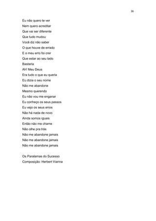 36
Eu não quero te ver
Nem quero acreditar
Que vai ser diferente
Que tudo mudou
Você diz não saber
O que houve de errado
E o meu erro foi crer
Que estar ao seu lado
Bastaria
Ah! Meu Deus
Era tudo o que eu queria
Eu dizia o seu nome
Não me abandone
Mesmo querendo
Eu não vou me enganar
Eu conheço os seus passos
Eu vejo os seus erros
Não há nada de novo
Ainda somos iguais
Então não me chame
Não olhe pra trás
Não me abandone jamais
Não me abandone jamais
Não me abandone jamais
Os Paralamas do Sucesso
Composição: Herbert Vianna
 