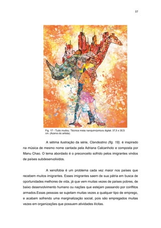 37
A sétima ilustração da série, Clandestino (fig. 18), é inspirado
na música de mesmo nome cantada pela Adriana Calcanhoto e composta por
Manu Chao. O tema abordado é o preconceito sofrido pelos imigrantes vindos
de países subdesenvolvidos.
A xenofobia é um problema cada vez maior nos países que
recebem muitos imigrantes. Esses imigrantes saem de sua pátria em busca de
oportunidades melhores de vida, já que vem muitas vezes de países pobres, de
baixo desenvolvimento humano ou nações que estejam passando por conflitos
armados.Essas pessoas se sujeitam muitas vezes a qualquer tipo de emprego,
e acabam sofrendo uma marginalização social, pois são empregados muitas
vezes em organizações que possuem atividades ilícitas.
Fig. 17 - Tudo mudou. Técnica mista nanquim/pintura digital. 37,5 x 30,5
cm. (Acervo do artista).
 