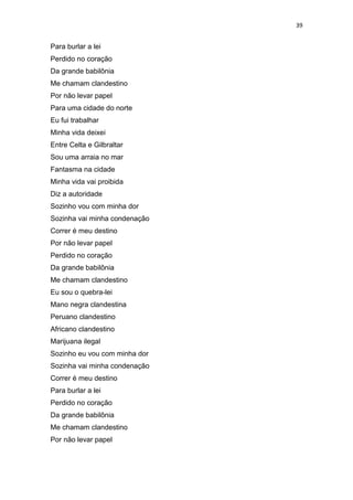 39
Para burlar a lei
Perdido no coração
Da grande babilônia
Me chamam clandestino
Por não levar papel
Para uma cidade do norte
Eu fui trabalhar
Minha vida deixei
Entre Celta e Gilbraltar
Sou uma arraia no mar
Fantasma na cidade
Minha vida vai proibida
Diz a autoridade
Sozinho vou com minha dor
Sozinha vai minha condenação
Correr é meu destino
Por não levar papel
Perdido no coração
Da grande babilônia
Me chamam clandestino
Eu sou o quebra-lei
Mano negra clandestina
Peruano clandestino
Africano clandestino
Marijuana ilegal
Sozinho eu vou com minha dor
Sozinha vai minha condenação
Correr é meu destino
Para burlar a lei
Perdido no coração
Da grande babilônia
Me chamam clandestino
Por não levar papel
 