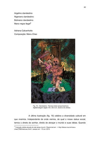40
Argelino clandestino
Nigeriano clandestino
Boliviano clandestino
Mano negra ilegal6
Adriana Calcanhotto
Composição: Manu Chao
A última ilustração (fig. 19) celebra a diversidade cultural em
que vivemos. Independente de onde viemos, de qual o nosso status social,
temos o direito de sonhar, direito de abraçar o mundo e suas idéias. Quando
6
Tradução obtida através do site letras.mus.br. Disponível em : < http://letras.mus.br/manu-
chao/7356/traducao.html>. acesso em : 15 out. 2014.
Fig. 18 - Clandestino. Técnica mista nanquim/pintura
digital/colagem digital. 45 x 30,5 cm. (Acervo do artista).
 