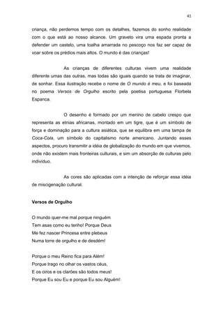 41
criança, não perdemos tempo com os detalhes, fazemos do sonho realidade
com o que está ao nosso alcance. Um graveto vira uma espada pronta a
defender um castelo, uma toalha amarrada no pescoço nos faz ser capaz de
voar sobre os prédios mais altos. O mundo é das crianças!
As crianças de diferentes culturas vivem uma realidade
diferente umas das outras, mas todas são iguais quando se trata de imaginar,
de sonhar. Essa ilustração recebe o nome de O mundo é meu, e foi baseada
no poema Versos de Orgulho escrito pela poetisa portuguesa Florbela
Espanca.
O desenho é formado por um menino de cabelo crespo que
representa as etnias africanas, montado em um tigre, que é um símbolo de
força e dominação para a cultura asiática, que se equilibra em uma tampa de
Coca-Cola, um símbolo do capitalismo norte americano. Juntando esses
aspectos, procuro transmitir a idéia de globalização do mundo em que vivemos,
onde não existem mais fronteiras culturais, e sim um absorção de culturas pelo
indivíduo.
As cores são aplicadas com a intenção de reforçar essa idéia
de miscigenação cultural.
Versos de Orgulho
O mundo quer-me mal porque ninguém
Tem asas como eu tenho! Porque Deus
Me fez nascer Princesa entre plebeus
Numa torre de orgulho e de desdém!
Porque o meu Reino fica para Além!
Porque trago no olhar os vastos céus,
E os oiros e os clarões são todos meus!
Porque Eu sou Eu e porque Eu sou Alguém!
 
