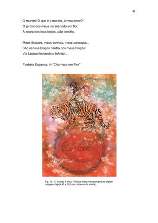 42
O mundo! O que é o mundo, ó meu amor?!
O jardim dos meus versos todo em flor,
A seara dos teus beijos, pão bendito,
Meus êxtases, meus sonhos, meus cansaços...
São os teus braços dentro dos meus braços:
Via Láctea fechando o Infinito!...
Florbela Espanca, in "Charneca em Flor"
Fig. 19 - O mundo é meu. Técnica mista nanquim/pintura digital/
colagem digital.45 x 30,5 cm. (Acervo do artista).
 
