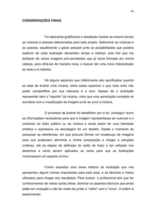 43
CONSIDERAÇÔES FINAIS
Foi altamente gratificante e desafiador ilustrar ao mesmo tempo
as músicas e poesias selecionadas para este projeto. Selecionar as músicas e
as poesias, equilibrando o gosto pessoal junto as possibilidades que poderia
explorar de cada ilustração demandou tempo e esforço, pois tive que me
desfazer de várias imagens pré-concebidas que já havia formado em minha
cabeça, para olhá-las de maneira nova, e buscar dar uma nova interpretação
ao texto e à melodia.
Há alguns aspectos que infelizmente são sacrificados quando
se trata de ilustrar uma música, entre esses aspectos o que mais sinto não
poder compartilhar por sua natureza é o som. Apesar de a ilustração
representar bem o "espírito" da música, creio que uma apreciação completa só
acontece com a visualização da imagem junto ao ouvir a música.
O processo de ilustrar foi desafiador por si só, conseguir reunir
as informações necessárias para que a imagem representasse as nuances e o
conteúdo do texto poético ou da música e ainda assim ter uma liberdade
artística e expressiva na abordagem foi um desafio. Desde o momento de
pesquisar as referências, em que procurei formar um arcabouço de imagens
para que pudessem alimentar a minha composição e chegar a soluções
criativas, até as etapas de definição do estilo de traço a ser utilizado nos
desenhos e como seriam aplicados as cores para que as ilustrações
mantivessem um aspecto onírico.
Foram expostos uma breve história da ilustração que nos
apresentou alguns nomes importantes para esta área, e as técnicas e meios
utilizados para chegar aos resultados. Para ilustrar, o profissional tem que ter
conhecimentos de várias outras áreas, dominar os aspectos técnicos que ainda
estão em evolução e não ter medo de juntar o "velho" com o "novo". A ordem é
experimentar.
 