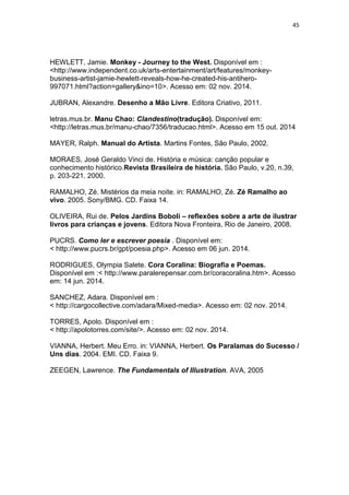 45
HEWLETT, Jamie. Monkey - Journey to the West. Disponível em :
<http://www.independent.co.uk/arts-entertainment/art/features/monkey-
business-artist-jamie-hewlett-reveals-how-he-created-his-antihero-
997071.html?action=gallery&ino=10>. Acesso em: 02 nov. 2014.
JUBRAN, Alexandre. Desenho a Mão Livre. Editora Criativo, 2011.
letras.mus.br. Manu Chao: Clandestino(tradução). Disponível em:
<http://letras.mus.br/manu-chao/7356/traducao.html>. Acesso em 15 out. 2014
MAYER, Ralph. Manual do Artista. Martins Fontes, São Paulo, 2002.
MORAES, José Geraldo Vinci de. História e música: canção popular e
conhecimento histórico.Revista Brasileira de história. São Paulo, v.20, n.39,
p. 203-221. 2000.
RAMALHO, Zé. Mistérios da meia noite. in: RAMALHO, Zé. Zé Ramalho ao
vivo. 2005. Sony/BMG. CD. Faixa 14.
OLIVEIRA, Rui de. Pelos Jardins Boboli – reflexões sobre a arte de ilustrar
livros para crianças e jovens. Editora Nova Fronteira, Rio de Janeiro, 2008.
PUCRS. Como ler e escrever poesia . Disponível em:
< http://www.pucrs.br/gpt/poesia.php>. Acesso em 06 jun. 2014.
RODRIGUES, Olympia Salete. Cora Coralina: Biografia e Poemas.
Disponível em :< http://www.paralerepensar.com.br/coracoralina.htm>. Acesso
em: 14 jun. 2014.
SANCHEZ, Adara. Disponível em :
< http://cargocollective.com/adara/Mixed-media>. Acesso em: 02 nov. 2014.
TORRES, Apolo. Disponível em :
< http://apolotorres.com/site/>. Acesso em: 02 nov. 2014.
VIANNA, Herbert. Meu Erro. in: VIANNA, Herbert. Os Paralamas do Sucesso /
Uns dias. 2004. EMI. CD. Faixa 9.
ZEEGEN, Lawrence. The Fundamentals of Illustration. AVA, 2005
 