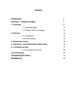 SUMÁRIO
INTRODUÇÃO 6
CAPITULO I - TEORIAS E BASES 8
1.1 Ilustração 8
1.1.2 Ilustração digital 11
1.1.3 Poesia, música e ilustração 12
1.2 Técnicas 14
1.2.1 O desenho 14
1.2.2 Tinta nanquim 15
1.3 Referências visuais 15
2. CAPITULO II - DA CONCEPÇÃO À ARTE FINAL. 18
2.1 Concepção da série. 18
2.1.2 Do esboço à arte final. 20
2.2 As Ilustrações. 24
CONSIDERAÇÔES FINAIS 43
REFERÊNCIAS 44
 