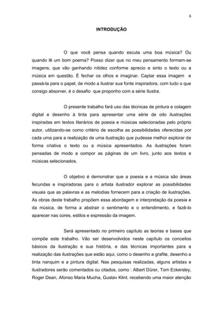 6
INTRODUÇÃO
O que você pensa quando escuta uma boa música? Ou
quando lê um bom poema? Posso dizer que no meu pensamento formam-se
imagens, que vão ganhando nitidez conforme aprecio e sinto o texto ou a
música em questão. É fechar os olhos e imaginar. Captar essa imagem e
passá-la para o papel, de modo a ilustrar sua fonte inspiradora, com tudo o que
consigo absorver, é o desafio que proponho com a série Ilustra.
O presente trabalho fará uso das técnicas de pintura e colagem
digital e desenho à tinta para apresentar uma série de oito ilustrações
inspiradas em textos literários de poesia e músicas selecionadas pelo próprio
autor, utilizando-se como critério de escolha as possibilidades oferecidas por
cada uma para a realização de uma ilustração que pudesse melhor explorar de
forma criativa o texto ou a música apresentados. As ilustrações foram
pensadas de modo a compor as páginas de um livro, junto aos textos e
músicas selecionados.
O objetivo é demonstrar que a poesia e a música são áreas
fecundas e inspiradoras para o artista ilustrador explorar as possibilidades
visuais que as palavras e as melodias fornecem para a criação de ilustrações.
As obras deste trabalho propõem essa abordagem e interpretação da poesia e
da música, de forma a abstrair o sentimento e o entendimento, e fazê-lo
aparecer nas cores, estilos e expressão da imagem.
Será apresentado no primeiro capítulo as teorias e bases que
compõe este trabalho. Vão ser desenvolvidos neste capítulo os conceitos
básicos da ilustração e sua história, e das técnicas importantes para a
realização das ilustrações que estão aqui, como o desenho a grafite, desenho a
tinta nanquim e a pintura digital. Nas pesquisas realizadas, alguns artistas e
ilustradores serão comentados ou citados, como : Albert Dürer, Tom Eckersley,
Roger Dean, Afonso Maria Mucha, Gustav Klint. recebendo uma maior atenção
 
