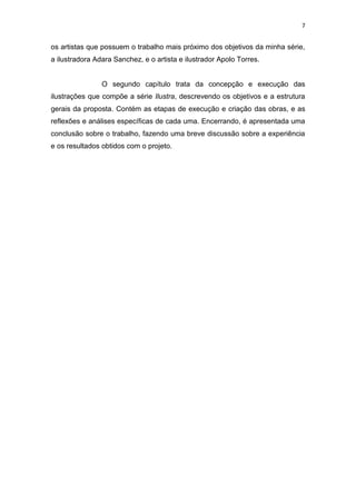 7
os artistas que possuem o trabalho mais próximo dos objetivos da minha série,
a ilustradora Adara Sanchez, e o artista e ilustrador Apolo Torres.
O segundo capítulo trata da concepção e execução das
ilustrações que compõe a série Ilustra, descrevendo os objetivos e a estrutura
gerais da proposta. Contém as etapas de execução e criação das obras, e as
reflexões e análises específicas de cada uma. Encerrando, é apresentada uma
conclusão sobre o trabalho, fazendo uma breve discussão sobre a experiência
e os resultados obtidos com o projeto.
 
