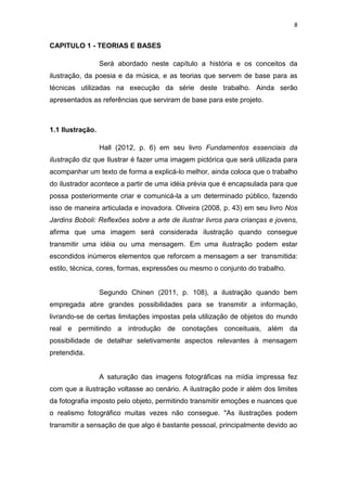8
CAPITULO 1 - TEORIAS E BASES
Será abordado neste capítulo a história e os conceitos da
ilustração, da poesia e da música, e as teorias que servem de base para as
técnicas utilizadas na execução da série deste trabalho. Ainda serão
apresentados as referências que serviram de base para este projeto.
1.1 Ilustração.
Hall (2012, p. 6) em seu livro Fundamentos essenciais da
ilustração diz que Ilustrar é fazer uma imagem pictórica que será utilizada para
acompanhar um texto de forma a explicá-lo melhor, ainda coloca que o trabalho
do ilustrador acontece a partir de uma idéia prévia que é encapsulada para que
possa posteriormente criar e comunicá-la a um determinado público, fazendo
isso de maneira articulada e inovadora. Oliveira (2008, p. 43) em seu livro Nos
Jardins Boboli: Reflexões sobre a arte de ilustrar livros para crianças e jovens,
afirma que uma imagem será considerada ilustração quando consegue
transmitir uma idéia ou uma mensagem. Em uma ilustração podem estar
escondidos inúmeros elementos que reforcem a mensagem a ser transmitida:
estilo, técnica, cores, formas, expressões ou mesmo o conjunto do trabalho.
Segundo Chinen (2011, p. 108), a ilustração quando bem
empregada abre grandes possibilidades para se transmitir a informação,
livrando-se de certas limitações impostas pela utilização de objetos do mundo
real e permitindo a introdução de conotações conceituais, além da
possibilidade de detalhar seletivamente aspectos relevantes à mensagem
pretendida.
A saturação das imagens fotográficas na mídia impressa fez
com que a ilustração voltasse ao cenário. A ilustração pode ir além dos limites
da fotografia imposto pelo objeto, permitindo transmitir emoções e nuances que
o realismo fotográfico muitas vezes não consegue. "As ilustrações podem
transmitir a sensação de que algo é bastante pessoal, principalmente devido ao
 
