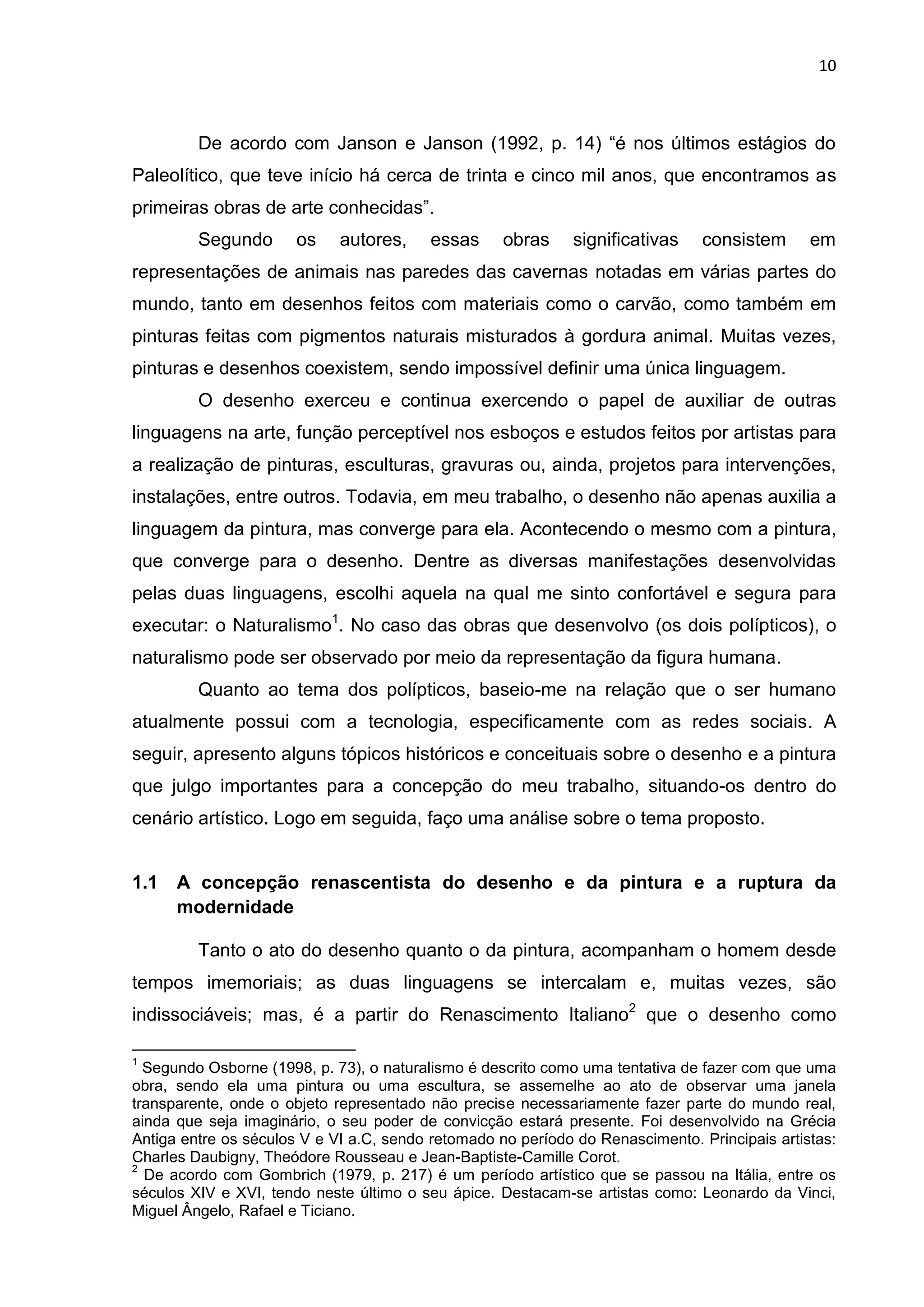 10
De acordo com Janson e Janson (1992, p. 14) “é nos últimos estágios do
Paleolítico, que teve início há cerca de trinta e cinco mil anos, que encontramos as
primeiras obras de arte conhecidas”.
Segundo os autores, essas obras significativas consistem em
representações de animais nas paredes das cavernas notadas em várias partes do
mundo, tanto em desenhos feitos com materiais como o carvão, como também em
pinturas feitas com pigmentos naturais misturados à gordura animal. Muitas vezes,
pinturas e desenhos coexistem, sendo impossível definir uma única linguagem.
O desenho exerceu e continua exercendo o papel de auxiliar de outras
linguagens na arte, função perceptível nos esboços e estudos feitos por artistas para
a realização de pinturas, esculturas, gravuras ou, ainda, projetos para intervenções,
instalações, entre outros. Todavia, em meu trabalho, o desenho não apenas auxilia a
linguagem da pintura, mas converge para ela. Acontecendo o mesmo com a pintura,
que converge para o desenho. Dentre as diversas manifestações desenvolvidas
pelas duas linguagens, escolhi aquela na qual me sinto confortável e segura para
executar: o Naturalismo1
. No caso das obras que desenvolvo (os dois polípticos), o
naturalismo pode ser observado por meio da representação da figura humana.
Quanto ao tema dos polípticos, baseio-me na relação que o ser humano
atualmente possui com a tecnologia, especificamente com as redes sociais. A
seguir, apresento alguns tópicos históricos e conceituais sobre o desenho e a pintura
que julgo importantes para a concepção do meu trabalho, situando-os dentro do
cenário artístico. Logo em seguida, faço uma análise sobre o tema proposto.
1.1 A concepção renascentista do desenho e da pintura e a ruptura da
modernidade
Tanto o ato do desenho quanto o da pintura, acompanham o homem desde
tempos imemoriais; as duas linguagens se intercalam e, muitas vezes, são
indissociáveis; mas, é a partir do Renascimento Italiano2
que o desenho como
1
Segundo Osborne (1998, p. 73), o naturalismo é descrito como uma tentativa de fazer com que uma
obra, sendo ela uma pintura ou uma escultura, se assemelhe ao ato de observar uma janela
transparente, onde o objeto representado não precise necessariamente fazer parte do mundo real,
ainda que seja imaginário, o seu poder de convicção estará presente. Foi desenvolvido na Grécia
Antiga entre os séculos V e VI a.C, sendo retomado no período do Renascimento. Principais artistas:
Charles Daubigny, Theódore Rousseau e Jean-Baptiste-Camille Corot.
2
De acordo com Gombrich (1979, p. 217) é um período artístico que se passou na Itália, entre os
séculos XIV e XVI, tendo neste último o seu ápice. Destacam-se artistas como: Leonardo da Vinci,
Miguel Ângelo, Rafael e Ticiano.
 