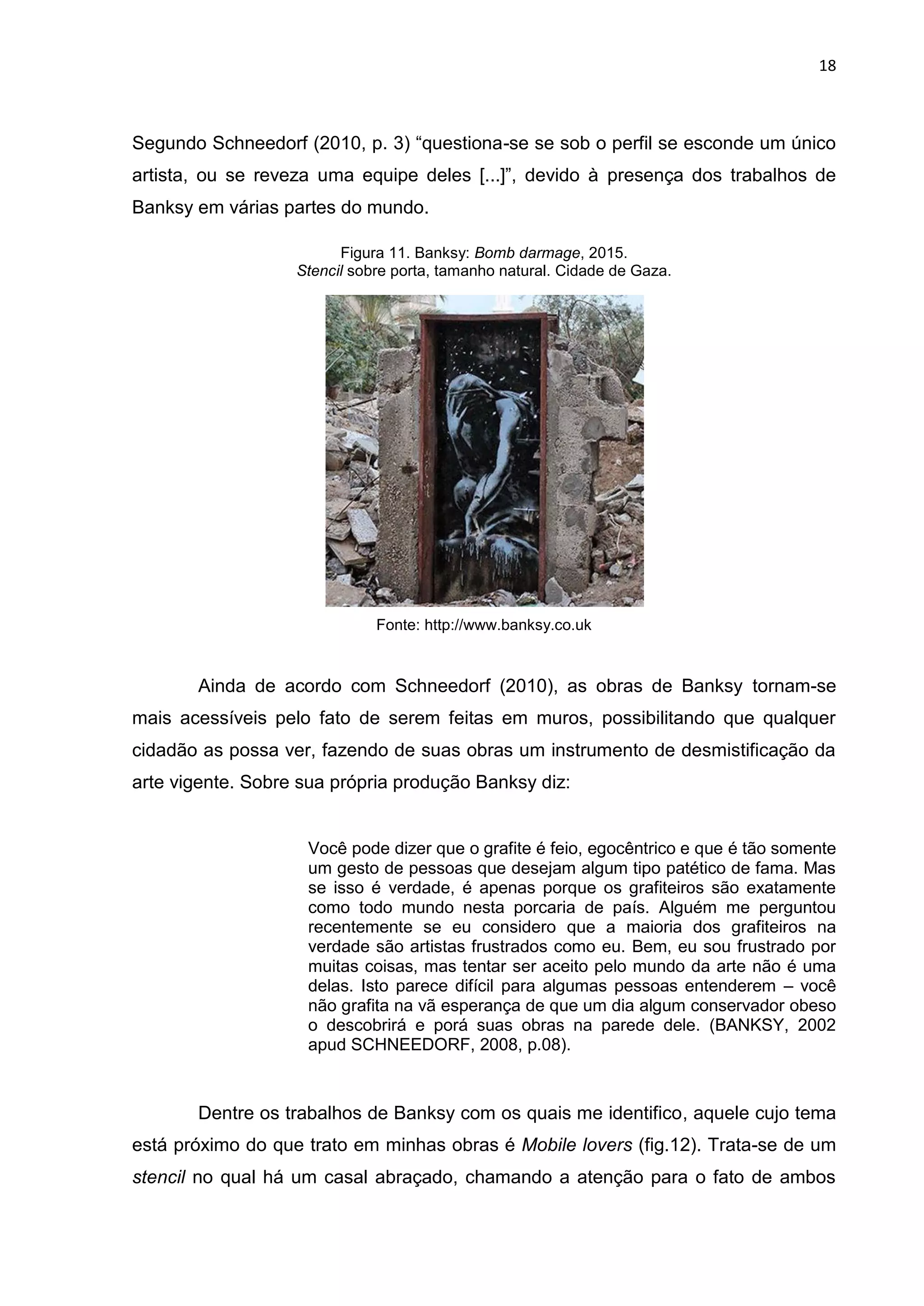 18
Segundo Schneedorf (2010, p. 3) “questiona-se se sob o perfil se esconde um único
artista, ou se reveza uma equipe deles [...]”, devido à presença dos trabalhos de
Banksy em várias partes do mundo.
Figura 11. Banksy: Bomb darmage, 2015.
Stencil sobre porta, tamanho natural. Cidade de Gaza.
Fonte: http://www.banksy.co.uk
Ainda de acordo com Schneedorf (2010), as obras de Banksy tornam-se
mais acessíveis pelo fato de serem feitas em muros, possibilitando que qualquer
cidadão as possa ver, fazendo de suas obras um instrumento de desmistificação da
arte vigente. Sobre sua própria produção Banksy diz:
Você pode dizer que o grafite é feio, egocêntrico e que é tão somente
um gesto de pessoas que desejam algum tipo patético de fama. Mas
se isso é verdade, é apenas porque os grafiteiros são exatamente
como todo mundo nesta porcaria de país. Alguém me perguntou
recentemente se eu considero que a maioria dos grafiteiros na
verdade são artistas frustrados como eu. Bem, eu sou frustrado por
muitas coisas, mas tentar ser aceito pelo mundo da arte não é uma
delas. Isto parece difícil para algumas pessoas entenderem – você
não grafita na vã esperança de que um dia algum conservador obeso
o descobrirá e porá suas obras na parede dele. (BANKSY, 2002
apud SCHNEEDORF, 2008, p.08).
Dentre os trabalhos de Banksy com os quais me identifico, aquele cujo tema
está próximo do que trato em minhas obras é Mobile lovers (fig.12). Trata-se de um
stencil no qual há um casal abraçado, chamando a atenção para o fato de ambos
 