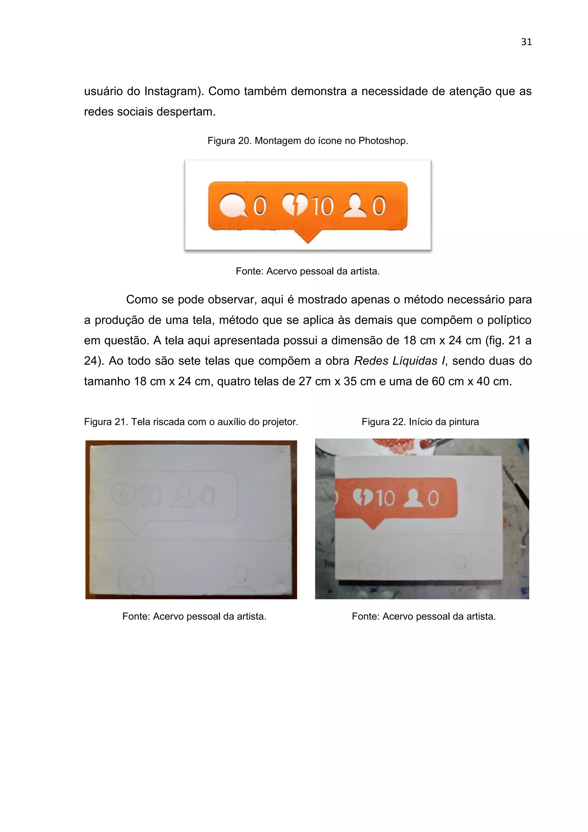 31
usuário do Instagram). Como também demonstra a necessidade de atenção que as
redes sociais despertam.
Figura 20. Montagem do ícone no Photoshop.
Fonte: Acervo pessoal da artista.
Como se pode observar, aqui é mostrado apenas o método necessário para
a produção de uma tela, método que se aplica às demais que compõem o políptico
em questão. A tela aqui apresentada possui a dimensão de 18 cm x 24 cm (fig. 21 a
24). Ao todo são sete telas que compõem a obra Redes Líquidas I, sendo duas do
tamanho 18 cm x 24 cm, quatro telas de 27 cm x 35 cm e uma de 60 cm x 40 cm.
Figura 21. Tela riscada com o auxílio do projetor. Figura 22. Início da pintura
Fonte: Acervo pessoal da artista. Fonte: Acervo pessoal da artista.
 