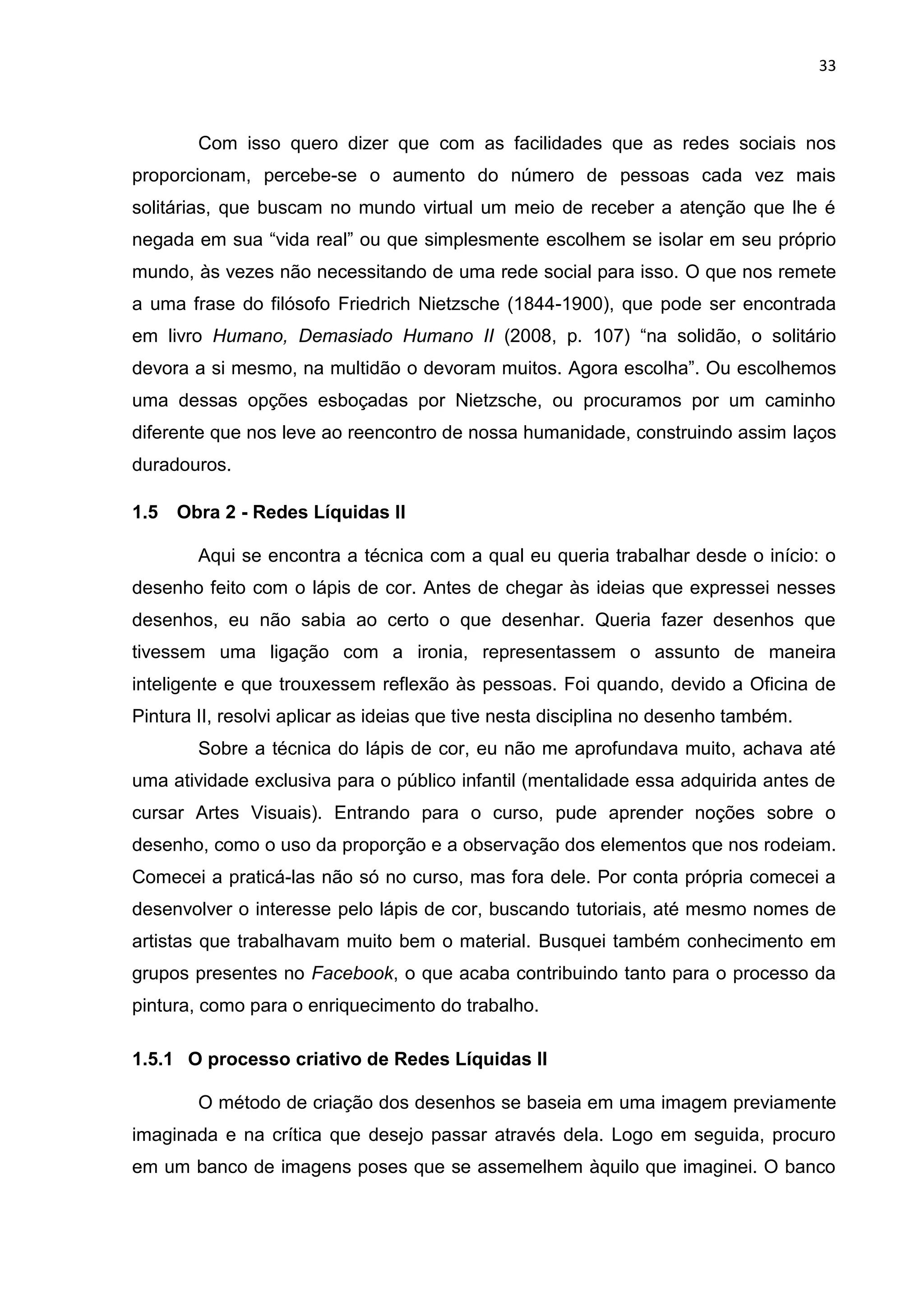 33
Com isso quero dizer que com as facilidades que as redes sociais nos
proporcionam, percebe-se o aumento do número de pessoas cada vez mais
solitárias, que buscam no mundo virtual um meio de receber a atenção que lhe é
negada em sua “vida real” ou que simplesmente escolhem se isolar em seu próprio
mundo, às vezes não necessitando de uma rede social para isso. O que nos remete
a uma frase do filósofo Friedrich Nietzsche (1844-1900), que pode ser encontrada
em livro Humano, Demasiado Humano II (2008, p. 107) “na solidão, o solitário
devora a si mesmo, na multidão o devoram muitos. Agora escolha”. Ou escolhemos
uma dessas opções esboçadas por Nietzsche, ou procuramos por um caminho
diferente que nos leve ao reencontro de nossa humanidade, construindo assim laços
duradouros.
1.5 Obra 2 - Redes Líquidas II
Aqui se encontra a técnica com a qual eu queria trabalhar desde o início: o
desenho feito com o lápis de cor. Antes de chegar às ideias que expressei nesses
desenhos, eu não sabia ao certo o que desenhar. Queria fazer desenhos que
tivessem uma ligação com a ironia, representassem o assunto de maneira
inteligente e que trouxessem reflexão às pessoas. Foi quando, devido a Oficina de
Pintura II, resolvi aplicar as ideias que tive nesta disciplina no desenho também.
Sobre a técnica do lápis de cor, eu não me aprofundava muito, achava até
uma atividade exclusiva para o público infantil (mentalidade essa adquirida antes de
cursar Artes Visuais). Entrando para o curso, pude aprender noções sobre o
desenho, como o uso da proporção e a observação dos elementos que nos rodeiam.
Comecei a praticá-las não só no curso, mas fora dele. Por conta própria comecei a
desenvolver o interesse pelo lápis de cor, buscando tutoriais, até mesmo nomes de
artistas que trabalhavam muito bem o material. Busquei também conhecimento em
grupos presentes no Facebook, o que acaba contribuindo tanto para o processo da
pintura, como para o enriquecimento do trabalho.
1.5.1 O processo criativo de Redes Líquidas II
O método de criação dos desenhos se baseia em uma imagem previamente
imaginada e na crítica que desejo passar através dela. Logo em seguida, procuro
em um banco de imagens poses que se assemelhem àquilo que imaginei. O banco
 
