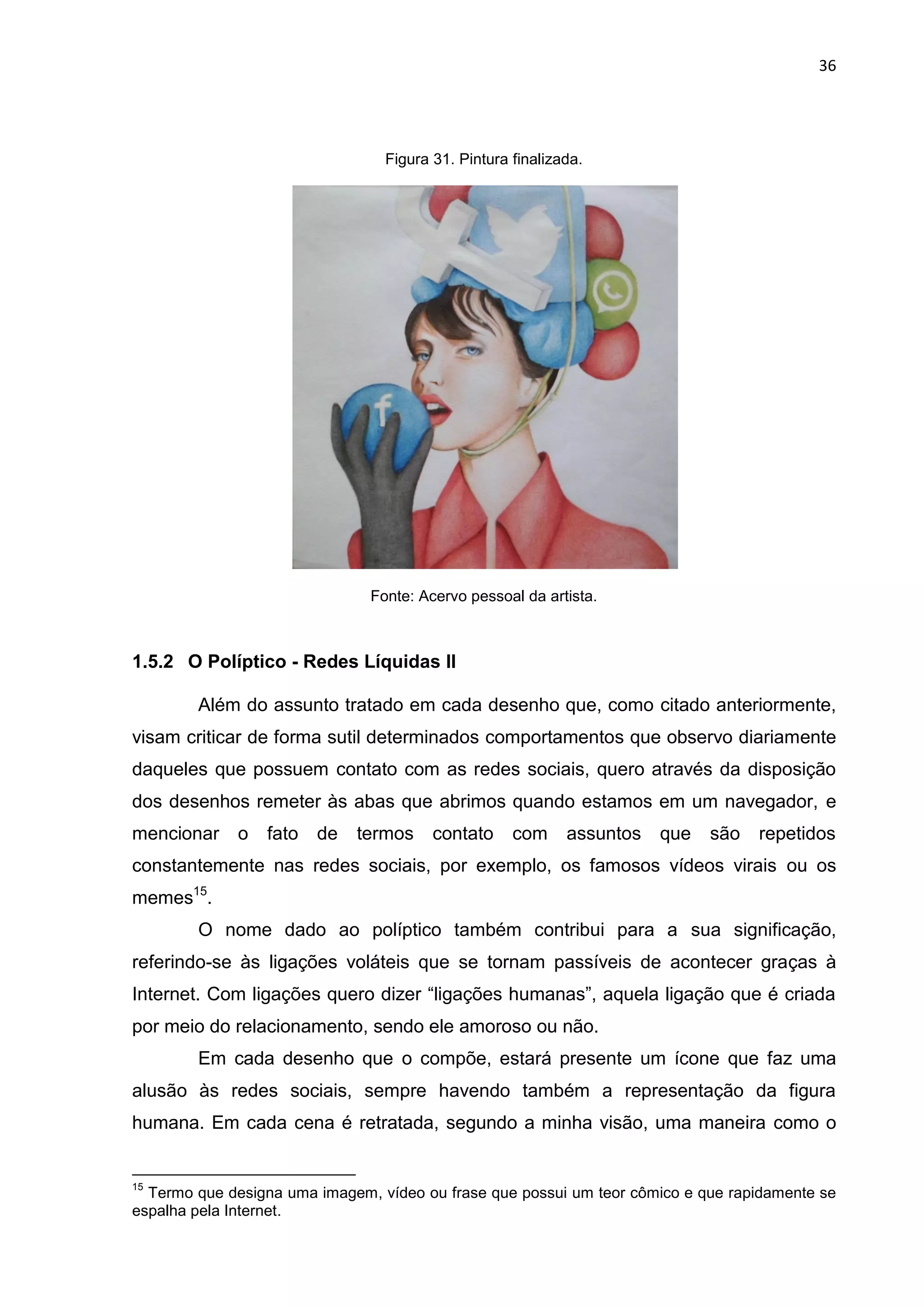 36
Figura 31. Pintura finalizada.
Fonte: Acervo pessoal da artista.
1.5.2 O Políptico - Redes Líquidas II
Além do assunto tratado em cada desenho que, como citado anteriormente,
visam criticar de forma sutil determinados comportamentos que observo diariamente
daqueles que possuem contato com as redes sociais, quero através da disposição
dos desenhos remeter às abas que abrimos quando estamos em um navegador, e
mencionar o fato de termos contato com assuntos que são repetidos
constantemente nas redes sociais, por exemplo, os famosos vídeos virais ou os
memes15
.
O nome dado ao políptico também contribui para a sua significação,
referindo-se às ligações voláteis que se tornam passíveis de acontecer graças à
Internet. Com ligações quero dizer “ligações humanas”, aquela ligação que é criada
por meio do relacionamento, sendo ele amoroso ou não.
Em cada desenho que o compõe, estará presente um ícone que faz uma
alusão às redes sociais, sempre havendo também a representação da figura
humana. Em cada cena é retratada, segundo a minha visão, uma maneira como o
15
Termo que designa uma imagem, vídeo ou frase que possui um teor cômico e que rapidamente se
espalha pela Internet.
 