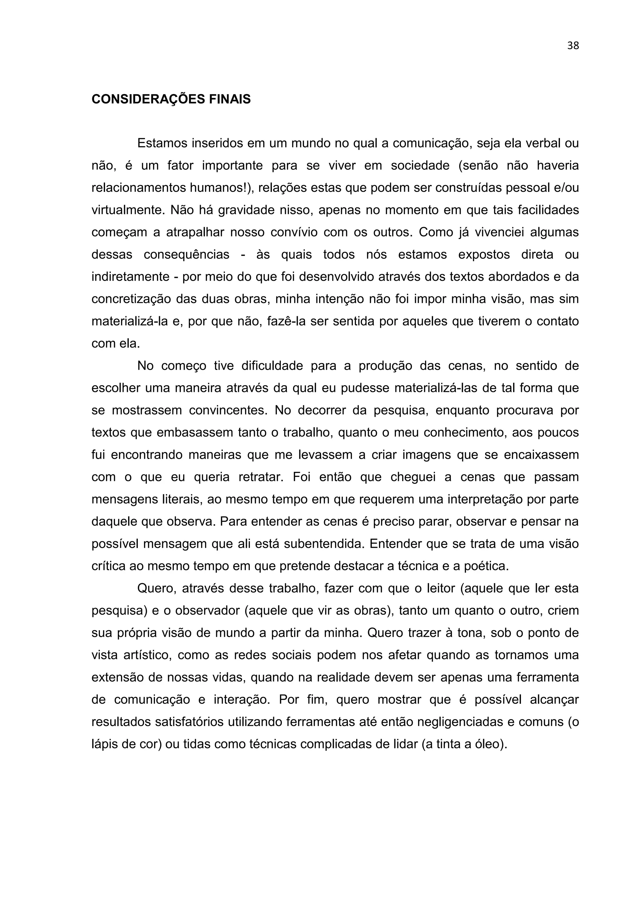 38
CONSIDERAÇÕES FINAIS
Estamos inseridos em um mundo no qual a comunicação, seja ela verbal ou
não, é um fator importante para se viver em sociedade (senão não haveria
relacionamentos humanos!), relações estas que podem ser construídas pessoal e/ou
virtualmente. Não há gravidade nisso, apenas no momento em que tais facilidades
começam a atrapalhar nosso convívio com os outros. Como já vivenciei algumas
dessas consequências - às quais todos nós estamos expostos direta ou
indiretamente - por meio do que foi desenvolvido através dos textos abordados e da
concretização das duas obras, minha intenção não foi impor minha visão, mas sim
materializá-la e, por que não, fazê-la ser sentida por aqueles que tiverem o contato
com ela.
No começo tive dificuldade para a produção das cenas, no sentido de
escolher uma maneira através da qual eu pudesse materializá-las de tal forma que
se mostrassem convincentes. No decorrer da pesquisa, enquanto procurava por
textos que embasassem tanto o trabalho, quanto o meu conhecimento, aos poucos
fui encontrando maneiras que me levassem a criar imagens que se encaixassem
com o que eu queria retratar. Foi então que cheguei a cenas que passam
mensagens literais, ao mesmo tempo em que requerem uma interpretação por parte
daquele que observa. Para entender as cenas é preciso parar, observar e pensar na
possível mensagem que ali está subentendida. Entender que se trata de uma visão
crítica ao mesmo tempo em que pretende destacar a técnica e a poética.
Quero, através desse trabalho, fazer com que o leitor (aquele que ler esta
pesquisa) e o observador (aquele que vir as obras), tanto um quanto o outro, criem
sua própria visão de mundo a partir da minha. Quero trazer à tona, sob o ponto de
vista artístico, como as redes sociais podem nos afetar quando as tornamos uma
extensão de nossas vidas, quando na realidade devem ser apenas uma ferramenta
de comunicação e interação. Por fim, quero mostrar que é possível alcançar
resultados satisfatórios utilizando ferramentas até então negligenciadas e comuns (o
lápis de cor) ou tidas como técnicas complicadas de lidar (a tinta a óleo).
 