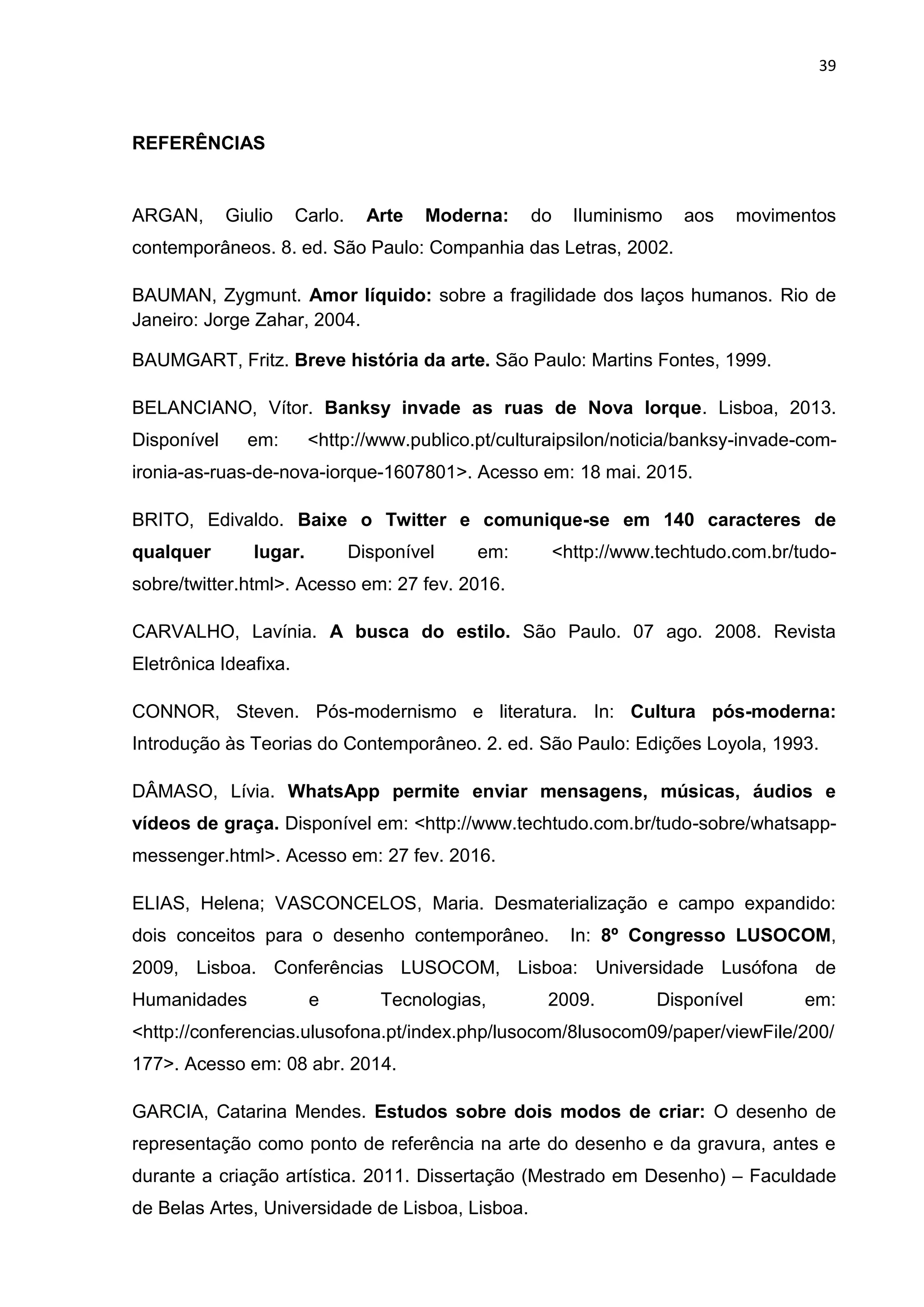 39
REFERÊNCIAS
ARGAN, Giulio Carlo. Arte Moderna: do lIuminismo aos movimentos
contemporâneos. 8. ed. São Paulo: Companhia das Letras, 2002.
BAUMAN, Zygmunt. Amor líquido: sobre a fragilidade dos laços humanos. Rio de
Janeiro: Jorge Zahar, 2004.
BAUMGART, Fritz. Breve história da arte. São Paulo: Martins Fontes, 1999.
BELANCIANO, Vítor. Banksy invade as ruas de Nova Iorque. Lisboa, 2013.
Disponível em: <http://www.publico.pt/culturaipsilon/noticia/banksy-invade-com-
ironia-as-ruas-de-nova-iorque-1607801>. Acesso em: 18 mai. 2015.
BRITO, Edivaldo. Baixe o Twitter e comunique-se em 140 caracteres de
qualquer lugar. Disponível em: <http://www.techtudo.com.br/tudo-
sobre/twitter.html>. Acesso em: 27 fev. 2016.
CARVALHO, Lavínia. A busca do estilo. São Paulo. 07 ago. 2008. Revista
Eletrônica Ideafixa.
CONNOR, Steven. Pós-modernismo e literatura. In: Cultura pós-moderna:
Introdução às Teorias do Contemporâneo. 2. ed. São Paulo: Edições Loyola, 1993.
DÂMASO, Lívia. WhatsApp permite enviar mensagens, músicas, áudios e
vídeos de graça. Disponível em: <http://www.techtudo.com.br/tudo-sobre/whatsapp-
messenger.html>. Acesso em: 27 fev. 2016.
ELIAS, Helena; VASCONCELOS, Maria. Desmaterialização e campo expandido:
dois conceitos para o desenho contemporâneo. In: 8º Congresso LUSOCOM,
2009, Lisboa. Conferências LUSOCOM, Lisboa: Universidade Lusófona de
Humanidades e Tecnologias, 2009. Disponível em:
<http://conferencias.ulusofona.pt/index.php/lusocom/8lusocom09/paper/viewFile/200/
177>. Acesso em: 08 abr. 2014.
GARCIA, Catarina Mendes. Estudos sobre dois modos de criar: O desenho de
representação como ponto de referência na arte do desenho e da gravura, antes e
durante a criação artística. 2011. Dissertação (Mestrado em Desenho) – Faculdade
de Belas Artes, Universidade de Lisboa, Lisboa.
 