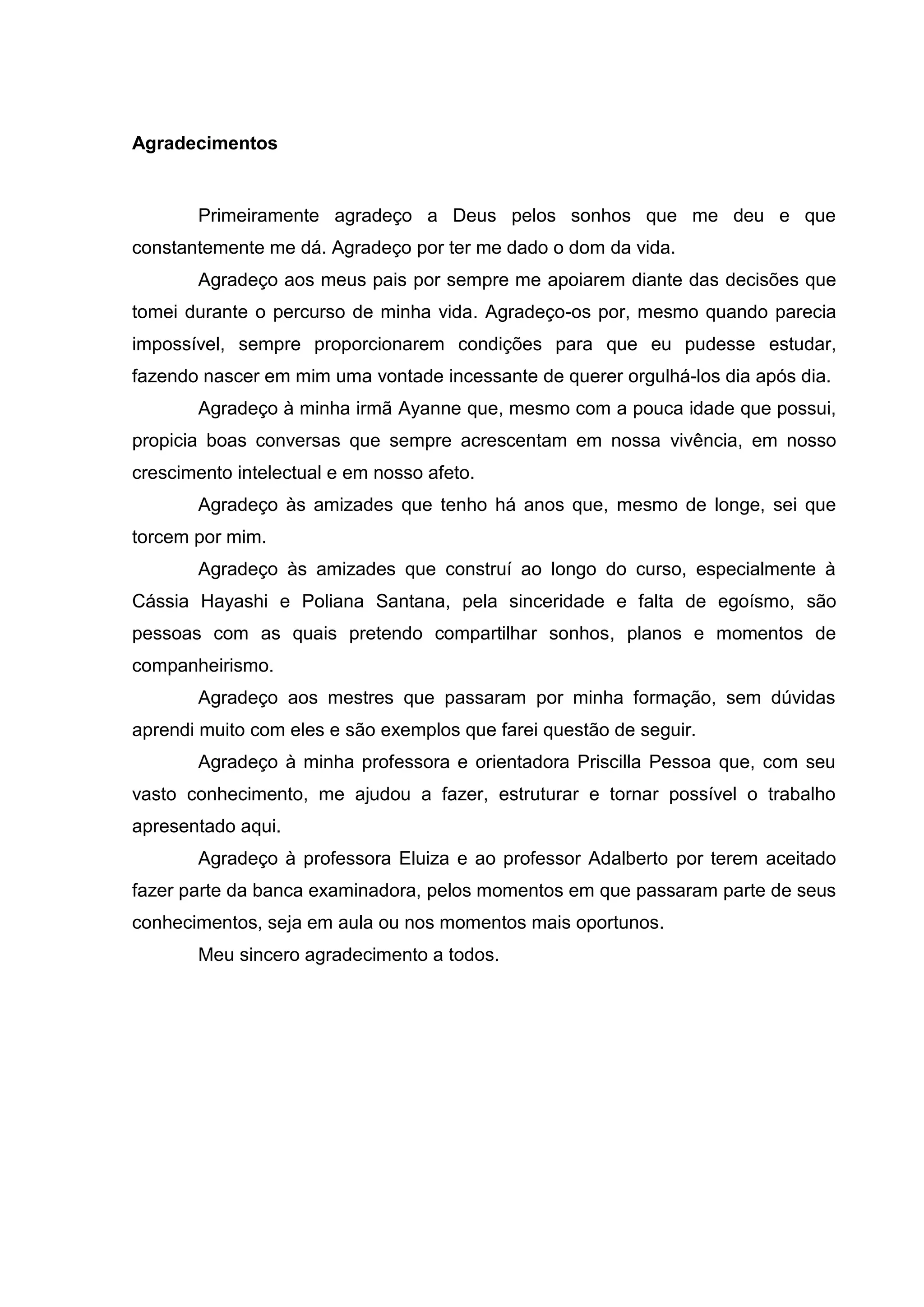 Agradecimentos
Primeiramente agradeço a Deus pelos sonhos que me deu e que
constantemente me dá. Agradeço por ter me dado o dom da vida.
Agradeço aos meus pais por sempre me apoiarem diante das decisões que
tomei durante o percurso de minha vida. Agradeço-os por, mesmo quando parecia
impossível, sempre proporcionarem condições para que eu pudesse estudar,
fazendo nascer em mim uma vontade incessante de querer orgulhá-los dia após dia.
Agradeço à minha irmã Ayanne que, mesmo com a pouca idade que possui,
propicia boas conversas que sempre acrescentam em nossa vivência, em nosso
crescimento intelectual e em nosso afeto.
Agradeço às amizades que tenho há anos que, mesmo de longe, sei que
torcem por mim.
Agradeço às amizades que construí ao longo do curso, especialmente à
Cássia Hayashi e Poliana Santana, pela sinceridade e falta de egoísmo, são
pessoas com as quais pretendo compartilhar sonhos, planos e momentos de
companheirismo.
Agradeço aos mestres que passaram por minha formação, sem dúvidas
aprendi muito com eles e são exemplos que farei questão de seguir.
Agradeço à minha professora e orientadora Priscilla Pessoa que, com seu
vasto conhecimento, me ajudou a fazer, estruturar e tornar possível o trabalho
apresentado aqui.
Agradeço à professora Eluiza e ao professor Adalberto por terem aceitado
fazer parte da banca examinadora, pelos momentos em que passaram parte de seus
conhecimentos, seja em aula ou nos momentos mais oportunos.
Meu sincero agradecimento a todos.
 