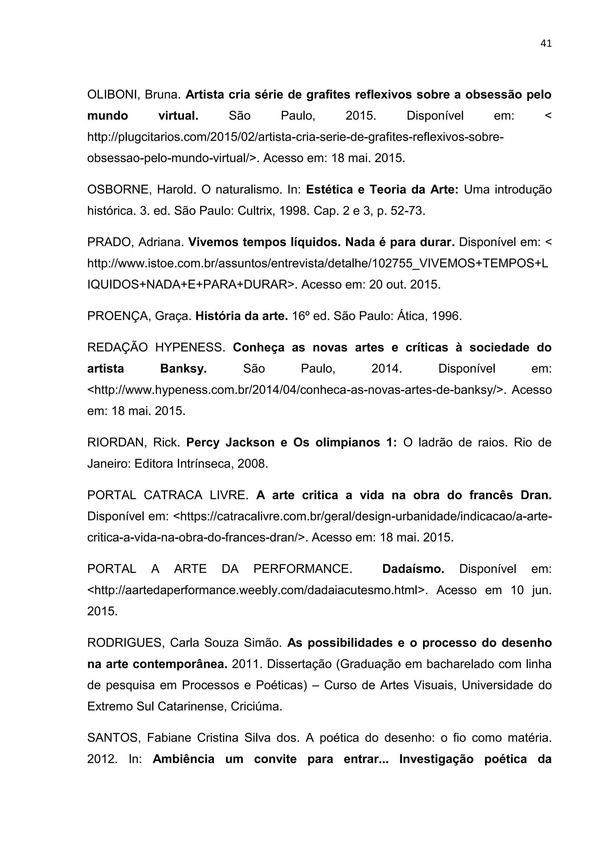 41
OLIBONI, Bruna. Artista cria série de grafites reflexivos sobre a obsessão pelo
mundo virtual. São Paulo, 2015. Disponível em: <
http://plugcitarios.com/2015/02/artista-cria-serie-de-grafites-reflexivos-sobre-
obsessao-pelo-mundo-virtual/>. Acesso em: 18 mai. 2015.
OSBORNE, Harold. O naturalismo. In: Estética e Teoria da Arte: Uma introdução
histórica. 3. ed. São Paulo: Cultrix, 1998. Cap. 2 e 3, p. 52-73.
PRADO, Adriana. Vivemos tempos líquidos. Nada é para durar. Disponível em: <
http://www.istoe.com.br/assuntos/entrevista/detalhe/102755_VIVEMOS+TEMPOS+L
IQUIDOS+NADA+E+PARA+DURAR>. Acesso em: 20 out. 2015.
PROENÇA, Graça. História da arte. 16º ed. São Paulo: Ática, 1996.
REDAÇÃO HYPENESS. Conheça as novas artes e críticas à sociedade do
artista Banksy. São Paulo, 2014. Disponível em:
<http://www.hypeness.com.br/2014/04/conheca-as-novas-artes-de-banksy/>. Acesso
em: 18 mai. 2015.
RIORDAN, Rick. Percy Jackson e Os olimpianos 1: O ladrão de raios. Rio de
Janeiro: Editora Intrínseca, 2008.
PORTAL CATRACA LIVRE. A arte critica a vida na obra do francês Dran.
Disponível em: <https://catracalivre.com.br/geral/design-urbanidade/indicacao/a-arte-
critica-a-vida-na-obra-do-frances-dran/>. Acesso em: 18 mai. 2015.
PORTAL A ARTE DA PERFORMANCE. Dadaísmo. Disponível em:
<http://aartedaperformance.weebly.com/dadaiacutesmo.html>. Acesso em 10 jun.
2015.
RODRIGUES, Carla Souza Simão. As possibilidades e o processo do desenho
na arte contemporânea. 2011. Dissertação (Graduação em bacharelado com linha
de pesquisa em Processos e Poéticas) – Curso de Artes Visuais, Universidade do
Extremo Sul Catarinense, Criciúma.
SANTOS, Fabiane Cristina Silva dos. A poética do desenho: o fio como matéria.
2012. In: Ambiência um convite para entrar... Investigação poética da
 