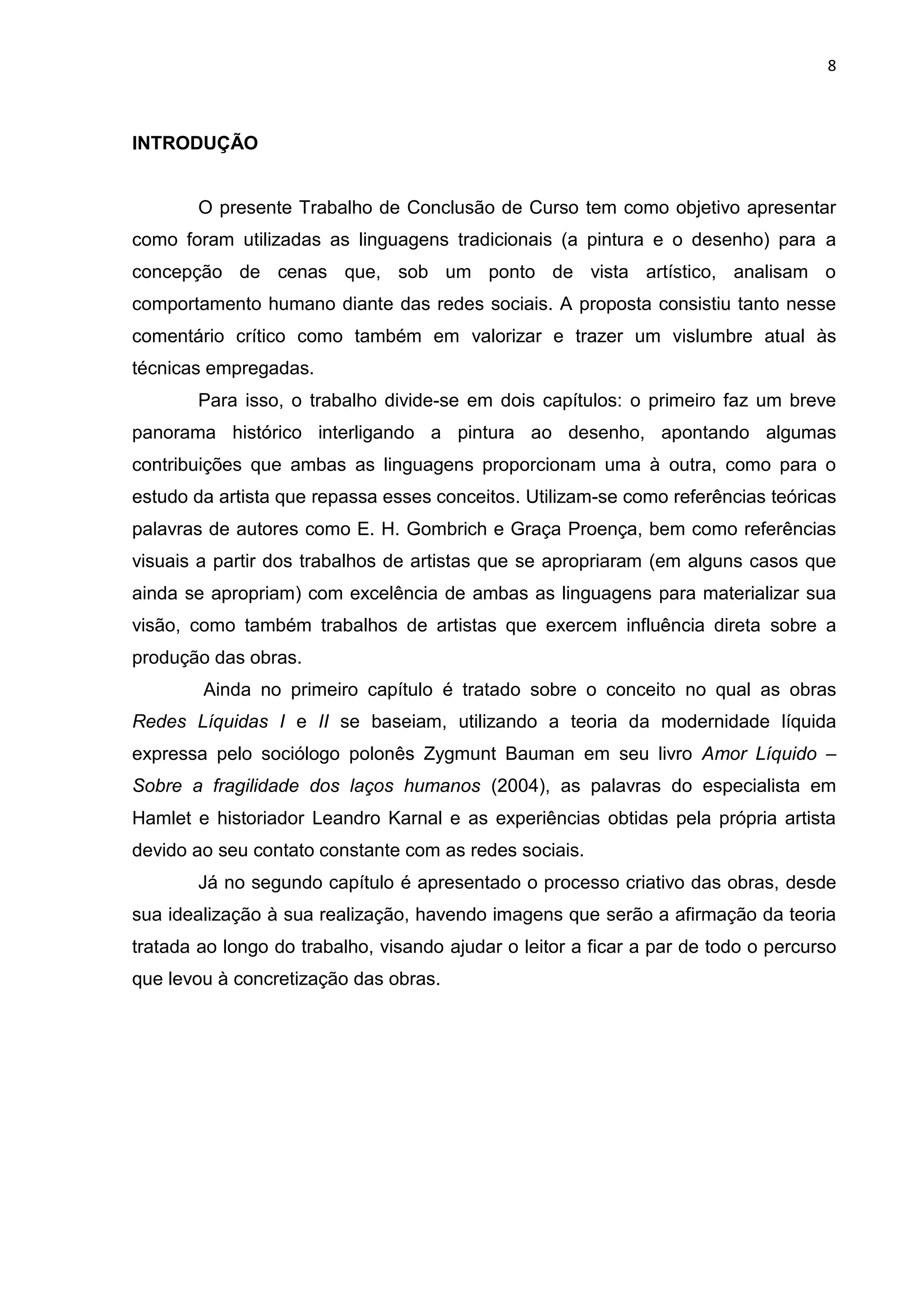 8
INTRODUÇÃO
O presente Trabalho de Conclusão de Curso tem como objetivo apresentar
como foram utilizadas as linguagens tradicionais (a pintura e o desenho) para a
concepção de cenas que, sob um ponto de vista artístico, analisam o
comportamento humano diante das redes sociais. A proposta consistiu tanto nesse
comentário crítico como também em valorizar e trazer um vislumbre atual às
técnicas empregadas.
Para isso, o trabalho divide-se em dois capítulos: o primeiro faz um breve
panorama histórico interligando a pintura ao desenho, apontando algumas
contribuições que ambas as linguagens proporcionam uma à outra, como para o
estudo da artista que repassa esses conceitos. Utilizam-se como referências teóricas
palavras de autores como E. H. Gombrich e Graça Proença, bem como referências
visuais a partir dos trabalhos de artistas que se apropriaram (em alguns casos que
ainda se apropriam) com excelência de ambas as linguagens para materializar sua
visão, como também trabalhos de artistas que exercem influência direta sobre a
produção das obras.
Ainda no primeiro capítulo é tratado sobre o conceito no qual as obras
Redes Líquidas I e II se baseiam, utilizando a teoria da modernidade líquida
expressa pelo sociólogo polonês Zygmunt Bauman em seu livro Amor Líquido –
Sobre a fragilidade dos laços humanos (2004), as palavras do especialista em
Hamlet e historiador Leandro Karnal e as experiências obtidas pela própria artista
devido ao seu contato constante com as redes sociais.
Já no segundo capítulo é apresentado o processo criativo das obras, desde
sua idealização à sua realização, havendo imagens que serão a afirmação da teoria
tratada ao longo do trabalho, visando ajudar o leitor a ficar a par de todo o percurso
que levou à concretização das obras.
 