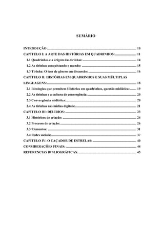 SUMÁRIO
INTRODUÇÃO ............................................................................................................ 10
CAPÍTULO I: A ARTE DAS HISTÓRIAS EM QUADRINHOS:.......................... 11
1.1 Quadrinhos e a origem das tirinhas:................................................................. 14
1.2 As tirinhas conquistando o mundo: .................................................................. 15
1.3 Tirinha: O teor de gênero em discussão:.......................................................... 16
CAPÍTULO II: HISTÓRIAS EM QUADRINHOS E SUAS MÚLTIPLAS
LINGUAGENS:............................................................................................................ 18
2.1 Ideologias que permitem Histórias em quadrinhos, questão midiática:........ 19
2.2 As tirinhas e a cultura de convergência:........................................................... 20
2.3 Convergência midiática:..................................................................................... 20
2.4 As tirinhas nas mídias digitais:.......................................................................... 21
CAPÍTULO III: DELÍRIOS: ...................................................................................... 23
3.1 Históricos de criação: ......................................................................................... 24
3.2 Processo de criação:............................................................................................ 26
3.3 Elementos: ........................................................................................................... 31
3.4 Redes sociais:....................................................................................................... 37
CAPÍTULO IV: O CAÇADOR DE ESTRELAS:..................................................... 40
CONSIDERAÇÕES FINAIS: ..................................................................................... 44
REFERENCIAS BIBLIOGRÁFICAS:...................................................................... 45
 