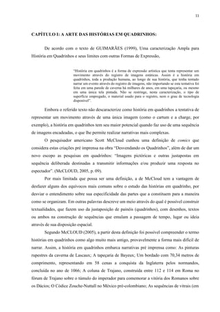 11
CAPÍTULO I: A ARTE DAS HISTÓRIAS EM QUADRINHOS:
De acordo com o texto de GUIMARÃES (1999), Uma caracterização Ampla para
História em Quadrinhos e seus limites com outras Formas de Expressão,
“História em quadrinhos é a forma de expressão artística que tenta representar um
movimento através do registro de imagens estáticas. Assim é a história em
quadrinhos, toda a produção humana, ao longo de sua história, que tenha tentado
narrar um evento através do registro de imagens, não importando se esta tentativa foi
feita em uma parede de caverna há milhares de anos, em uma tapeçaria, ou mesmo
em uma única tela pintada. Não se restringe, nesta caracterização, o tipo de
superfície empregado, o material usado para o registro, nem o grau de tecnologia
disponível”.
Embora o referido texto não descaracterize como história em quadrinhos a tentativa de
representar um movimento através de uma única imagem (como o cartum e a charge, por
exemplo), a história em quadrinhos tem seu maior potencial quando faz uso de uma sequência
de imagens encadeadas, o que lhe permite realizar narrativas mais complexas.
O pesquisador americano Scott McCloud cunhou uma definição de comics que
considera estas criações pré imprensa na obra “Desvendando os Quadrinhos”, além de dar um
novo escopo as pesquisas em quadrinhos: “Imagens pictóricas e outras justapostas em
sequência deliberada destinadas a transmitir informações e/ou produzir uma resposta no
espectador”. (McCLOUD, 2005, p. 09).
Por mais limitada que possa ser uma definição, a de McCloud tem a vantagem de
desfazer alguns dos equívocos mais comuns sobre o estudo das histórias em quadrinho, por
desviar o entendimento sobre sua especificidade das partes que a constituem para a maneira
como se organizam. Em outras palavras descreve um meio através do qual é possível construir
textualidades, que fazem uso da justaposição de painéis (quadrinhos), com desenhos, textos
ou ambos na construção de sequências que emulam a passagem de tempo, lugar ou ideia
através de sua disposição espacial.
Segundo McCLOUD (2005), a partir desta definição foi possível compreender o termo
histórias em quadrinhos como algo muito mais antigo, provavelmente a forma mais difícil de
narrar. Assim, a história em quadrinhos embarca narrativas pré imprensa como: As pinturas
rupestres da caverna de Lascaux; A tapeçaria de Bayeux; Um bordado com 70,34 metros de
comprimento, representando em 58 cenas a conquista da Inglaterra pelos normandos,
concluída no ano de 1066; A coluna de Trajano, construída entre 112 e 114 em Roma no
fórum de Trajano sobre o túmulo do imperador para comemorar a vitória dos Romanos sobre
os Dácios; O Códice Zouche-Nuttall no México pré-colombiano; As sequências de vitrais (em
 