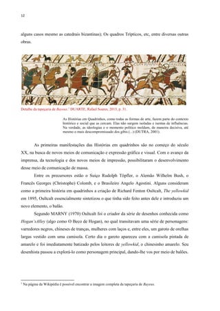 12
alguns casos mesmo as catedrais bizantinas); Os quadros Trípticos, etc, entre diversas outras
obras.
Detalhe da tapeçaria de Bayeux.1
DUARTE, Rafael Soares, 2013, p. 31.
As Histórias em Quadrinhos, como todas as formas de arte, fazem parte do contexto
histórico e social que as cercam. Elas não surgem isoladas e isentas de influências.
Na verdade, as ideologias e o momento político moldam, de maneira decisiva, até
mesmo o mais descompromissado dos gibis (...) (DUTRA, 2001).
As primeiras manifestações das Histórias em quadrinhos são no começo do século
XX, na busca de novos meios de comunicação e expressão gráfica e visual. Com o avanço da
imprensa, da tecnologia e dos novos meios de impressão, possibilitaram o desenvolvimento
desse meio de comunicação de massa.
Entre os precursores estão o Suíço Rudolph Töpfler, o Alemão Wilhelm Bush, o
Francês Georges (Christophe) Colomb, e o Brasileiro Angelo Agostini. Alguns consideram
como a primeira história em quadrinhos a criação de Richard Fenton Oultcalt, The yellowkid
em 1895, Oultcalt essencialmente sintetizou o que tinha sido feito antes dele e introduziu um
novo elemento, o balão.
Segundo MARNY (1970) Oultcalt foi o criador da série de desenhos conhecida como
Hogan’sAlley (algo como O Beco de Hogan), no qual transitavam uma série de personagens:
varredores negros, chineses de tranças, mulheres com laços e, entre eles, um garoto de orelhas
largas vestido com uma camisola. Certo dia o garoto apareceu com a camisola pintada de
amarelo e foi imediatamente batizado pelos leitores de yellowkid, o chinesinho amarelo. Seu
desenhista passou a explorá-lo como personagem principal, dando-lhe vos por meio de balões.
1
Na página da Wikipédia é possível encontrar a imagem completa da tapeçaria de Bayeux.
 