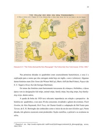 13
Outcault, R. F. "The Yellow Kid and His New Phonograph." The Yellow Kid. New York Journal. 25 Oct. 1896.2
Nas primeiras décadas os quadrinhos eram essencialmente humorísticos, e essa é a
explicação para o nome que elas carregam ainda hoje em inglês, comics (cômicos). Algumas
destas histórias eram Zitte Nemo (de Winsor McCay), Mutt e Jeff (de Bud Fisher), Popeye (de
E. C. Segar) e Krazy Kat (de Georges Harriman).
Os temas das histórias eram basicamente travessuras de crianças e bichinhos, e dessa
época vem às designações kid strips, animal strips, family strips, boy-dog strips, boy-family-
dog strips, dentre outros.
A queda da bolsa de 1929 teve relevante importância em relação a perspectiva da
história em quadrinhos, e nos anos 30 eles cresceram, invadindo o gênero de aventura. Flash
Gordon, de Alex Raymond, Dick Tracy, de Chester Gould e a adaptação de Hal Foster para
Tarzan, de E. R. Borroughs são conhecidos como o início da era de ouro (Golden age). Nesta
década, três gêneros essenciais eram produzidos: ficção cientifica, o policial e as aventuras na
selva.
2
Disponível em: http://xroads.virginia.edu/~ma04/wood/ykid/images/centennial/yk_phonograph.jpg, acesso,
Abril, 2016.
 