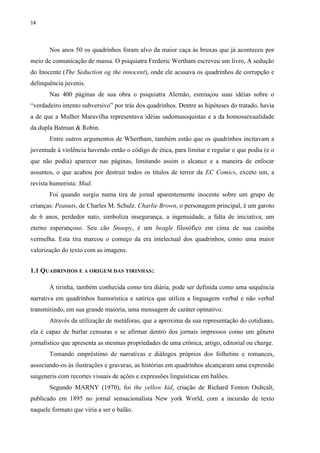 14
Nos anos 50 os quadrinhos foram alvo da maior caça às bruxas que já aconteceu por
meio de comunicação de massa. O psiquiatra Frederic Wertham escreveu um livro, A sedução
do Inocente (The Seduction og the innocent), onde ele acusava os quadrinhos de corrupção e
delinquência juvenis.
Nas 400 páginas de sua obra o psiquiatra Alemão, esmiuçou suas idéias sobre o
“verdadeiro intento subversivo” por trás dos quadrinhos. Dentre as hipóteses do tratado, havia
a de que a Mulher Maravilha representava idéias sadomasoquistas e a da homossexualidade
da dupla Batman & Robin.
Entre outros argumentos de Whertham, também estão que os quadrinhos incitavam a
juventude à violência havendo então o código de ética, para limitar e regular o que podia (e o
que não podia) aparecer nas páginas, limitando assim o alcance e a maneira de enfocar
assuntos, o que acabou por destruir todos os títulos de terror da EC Comics, exceto um, a
revista humorista: Mad.
Foi quando surgiu numa tira de jornal aparentemente inocente sobre um grupo de
crianças: Peanuts, de Charles M. Schulz. Charlie Brown, o personagem principal, é um garoto
de 6 anos, perdedor nato, simboliza insegurança, a ingenuidade, a falta de iniciativa; um
eterno esperançoso. Seu cão Snoopy, é um beagle filosófico em cima de sua casinha
vermelha. Esta tira marcou o começo da era intelectual dos quadrinhos, como uma maior
valorização do texto com as imagens.
1.1 QUADRINHOS E A ORIGEM DAS TIRINHAS:
A tirinha, também conhecida como tira diária, pode ser definida como uma sequência
narrativa em quadrinhos humorística e satírica que utiliza a linguagem verbal e não verbal
transmitindo, em sua grande maioria, uma mensagem de caráter opinativo.
Através da utilização de metáforas, que a aproxima da sua representação do cotidiano,
ela é capaz de burlar censuras e se afirmar dentro dos jornais impressos como um gênero
jornalístico que apresenta as mesmas propriedades de uma crônica, artigo, editorial ou charge.
Tomando empréstimo de narrativas e diálogos próprios dos folhetins e romances,
associando-os às ilustrações e gravuras, as histórias em quadrinhos alcançaram uma expressão
suigeneris com recortes visuais de ações e expressões linguísticas em balões.
Segundo MARNY (1970), foi the yellow kid, criação de Richard Fenton Oultcalt,
publicado em 1895 no jornal sensacionalista New york World, com a incursão de texto
naquele formato que viria a ser o balão.
 