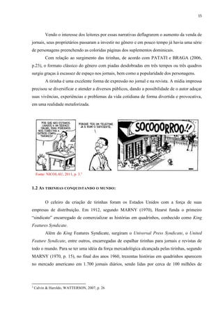 15
Vendo o interesse dos leitores por essas narrativas deflagrarem o aumento da venda de
jornais, seus proprietários passaram a investir no gênero e em pouco tempo já havia uma série
de personagens preenchendo as coloridas páginas dos suplementos dominicais.
Com relação ao surgimento das tirinhas, de acordo com PATATI e BRAGA (2006,
p.23), o formato clássico do gênero com piadas desdobradas em três tempos ou três quadros
surgiu graças à escassez de espaço nos jornais, bem como a popularidade dos personagens.
A tirinha é uma excelente forma de expressão no jornal e na revista. A mídia impressa
precisou se diversificar e atender a diversos públicos, dando a possibilidade de o autor adoçar
suas vivências, experiências e problemas da vida cotidiana de forma divertida e provocativa,
em uma realidade metaforizada.
Fonte: NICOLAU, 2011, p. 3.3
1.2 AS TIRINHAS CONQUISTANDO O MUNDO:
O celeiro da criação de tirinhas foram os Estados Unidos com a força de suas
empresas de distribuição. Em 1912, segundo MARNY (1970), Hearst funda o primeiro
“sindicato” encarregado de comercializar as histórias em quadrinhos, conhecido como King
Features Syndicate.
Além do King Features Syndicate, surgiram o Universal Press Syndicate, o United
Feature Syndicate, entre outros, encarregadas de espalhar tirinhas para jornais e revistas de
todo o mundo. Para se ter uma idéia da força mercadológica alcançada pelas tirinhas, segundo
MARNY (1970, p. 15), no final dos anos 1960, trezentas histórias em quadrinhos aparecem
no mercado americano em 1.700 jornais diários, sendo lidas por cerca de 100 milhões de
3
Calvin & Haroldo, WATTERSON, 2007, p. 26
 