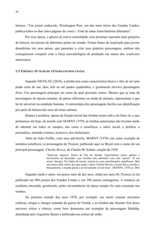 16
leitores: “Um jornal conhecido, Washington Post, um dos mais sérios dos Estados Unidos,
publica todos os dias cinco páginas de comics. Total de umas trinta histórias diferentes”.
Por essa época, o gênero já estava consolidado com presença marcante para gerações
de leitores, em jornais de diferentes partes do mundo. Foram fontes de inspiração para jovens
desenhistas em seus países, que passaram a criar seus próprios personagens, embora não
conseguissem competir com a força mercadológica de produção em massa dos syndicates
americanos.
1.3 TIRINHA: O TEOR DE GÊNERO EM DISCUSSÃO:
Segundo NICOLAU (2010), a tirinha tem como característica básica o fato de ser uma
piada curta de um, dois, três ou até quatro quadrinhos, e geralmente envolve personagens
fixos: Um personagem principal em torno do qual gravitam outros. Mesmo que se trate de
personagens de épocas remotas, de países diferentes ou ainda de animais, representam o que
há de universal na condição humana. A estereotipia dos personagens facilita sua identificação
por parte de leitores das mais diversas culturas.
Quanto à temática, apesar da função inicial das tirinhas terem sido o de fazer rir, e que
permanece até hoje, de acordo com MARNY (1970, as tirinhas americanas não tiveram medo
de adentrar em todos os campos, tais como a metafísica, a sátira social, e política, a
psicanálise, atraindo a leitura, inclusive, dos intelectuais.
Além de Jules Feiffer, com seus anti-heróis, MARNY (1970) cita como exemplo de
temática metafísica, os personagens de Peanuts, publicado aqui no Brasil com o nome de seu
principal personagem: Charlie Brown, de Charles M. Schulz, criação de 1950.
“Sinto-me inquieto. Penso no fim do mundo. Experimento terror, pânico e
nervosismo de descaídas, cujo focinho está adornado com uma “penca”. O seu
nome: Snoopy. Do fundo da casota, tortura-se com considerações metafísicas. Mas
isto nunca dura muito, por que surge o dono, Charlie Brown, a trazer-lhe a comida e,
bruscamente, o mundo passa a ser novamente cor-de-rosa”. (MARNY, 1970, p. 200)
Segundo ainda o autor, em pouco mais de dez anos, ainda nos anos 60, Peanuts já era
publicado em 900 jornais dos Estados Unidos e em 100 jornais estrangeiros. A temática do
cotidiano ancorada, geralmente, pelas circunstâncias da época sempre foi uma constante nas
tirinhas.
Na primeira metade dos anos 1970, por exemplo, era muito comum encontrar
crônicas, artigos e charges tratando da guerra do Vietnã, e as tirinhas não ficaram fora desse
universo crítico e irônico, como bem demonstra um exemplar da personagem Mafalda,
desenhada pelo Argentino Quino e publicada nos jornais de então.
 