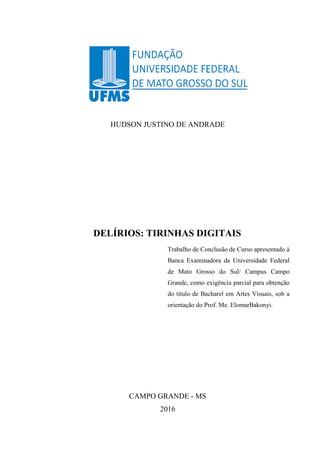 HUDSON JUSTINO DE ANDRADE
DELÍRIOS: TIRINHAS DIGITAIS
Trabalho de Conclusão de Curso apresentado à
Banca Examinadora da Universidade Federal
de Mato Grosso do Sul/ Campus Campo
Grande, como exigência parcial para obtenção
do título de Bacharel em Artes Visuais, sob a
orientação do Prof. Me. ElomarBakonyi.
CAMPO GRANDE - MS
2016
 