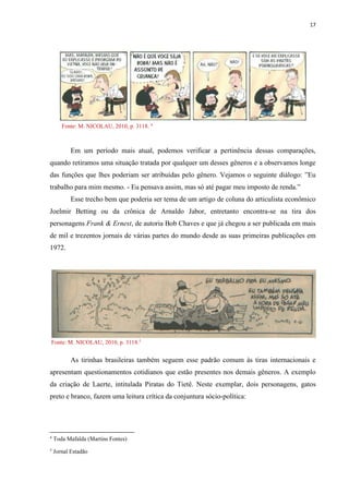 17
Fonte: M. NICOLAU, 2010, p. 3118. 4
Em um período mais atual, podemos verificar a pertinência dessas comparações,
quando retiramos uma situação tratada por qualquer um desses gêneros e a observamos longe
das funções que lhes poderiam ser atribuídas pelo gênero. Vejamos o seguinte diálogo: ”Eu
trabalho para mim mesmo. - Eu pensava assim, mas só até pagar meu imposto de renda.”
Esse trecho bem que poderia ser tema de um artigo de coluna do articulista econômico
Joelmir Betting ou da crônica de Arnaldo Jabor, entretanto encontra-se na tira dos
personagens Frank & Ernest, de autoria Bob Chaves e que já chegou a ser publicada em mais
de mil e trezentos jornais de várias partes do mundo desde as suas primeiras publicações em
1972.
Fonte: M. NICOLAU, 2010, p. 3118.5
As tirinhas brasileiras também seguem esse padrão comum às tiras internacionais e
apresentam questionamentos cotidianos que estão presentes nos demais gêneros. A exemplo
da criação de Laerte, intitulada Piratas do Tietê. Neste exemplar, dois personagens, gatos
preto e branco, fazem uma leitura crítica da conjuntura sócio-política:
4
Toda Mafalda (Martins Fontes)
5
Jornal Estadão
 