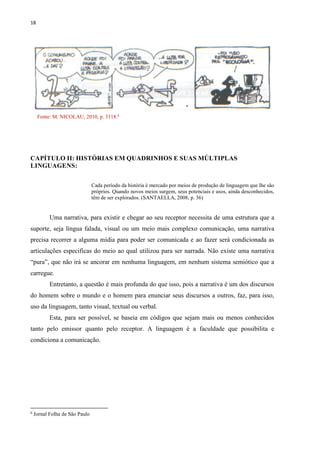 18
Fonte: M. NICOLAU, 2010, p. 3118.6
CAPÍTULO II: HISTÓRIAS EM QUADRINHOS E SUAS MÚLTIPLAS
LINGUAGENS:
Cada período da história é mercado por meios de produção de linguagem que lhe são
próprios. Quando novos meios surgem, seus potenciais e usos, ainda desconhecidos,
têm de ser explorados. (SANTAELLA, 2008, p. 36)
Uma narrativa, para existir e chegar ao seu receptor necessita de uma estrutura que a
suporte, seja língua falada, visual ou um meio mais complexo comunicação, uma narrativa
precisa recorrer a alguma mídia para poder ser comunicada e ao fazer será condicionada as
articulações especificas do meio ao qual utilizou para ser narrada. Não existe uma narrativa
“pura”, que não irá se ancorar em nenhuma linguagem, em nenhum sistema semiótico que a
carregue.
Entretanto, a questão é mais profunda do que isso, pois a narrativa é um dos discursos
do homem sobre o mundo e o homem para enunciar seus discursos a outros, faz, para isso,
uso da linguagem, tanto visual, textual ou verbal.
Esta, para ser possível, se baseia em códigos que sejam mais ou menos conhecidos
tanto pelo emissor quanto pelo receptor. A linguagem é a faculdade que possibilita e
condiciona a comunicação.
6
Jornal Folha de São Paulo
 