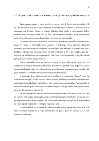 19
2.1 IDEOLOGIAS QUE PERMITEM HISTÓRIAS EM QUADRINHOS, QUESTÃO MIDIÁTICA:
Contemporaneamente, vive-se também em um período de forte transição midiática. Se
ao fim do século XIX havia uma tendência a multiplicação de canais e conteúdo que se
dispersam em diversas frentes, o cenário midiático atual tende a convergência. Talvez
nenhuma outra sociedade tenha sido tão ávida por informação quanto à atual, em nenhuma
outra forma como a mensagem chega até de e em como ela é construída.
Ainda que não tenha ciência disso, é justamente o consumidor midiático quem detém o
poder. Se antes, a informação eram escassas, e diferentes meios atendiam diferentes
demandas, presumia-se um receptor passivo, uma lógica mercadológica que condiciona toda a
produção cultural, este panorama irá se inverter totalmente a favor do receptor, que ele é
quem decide a informação que vai consumir, é ele quem, em última instância, escolhe o canal
pelo qual quer receber essa informação.
Não é necessário dizer as inúmeras formas de essa informação chegar até ele.
Tampouco da miríade de escolha, em termos de conteúdo, que tem a sua disposição. Mas o
receptor ainda pode mais, ele pode participar na produção ou mesmo produzir conteúdo, ele
pode interferir, se tornando em essência um prossumer midiático.
O acelerado desenvolvimento técnico-científico e o consequente “boom” comercial
das novas tecnologias, aliados a outros fatores culturais, inerentes a sociedade contemporânea,
acarretaram em implicâncias significativas para o campo das comunicações. Acrescentadas as
formas através das quais a sociedade até então dialogava consigo mesma, novas plataformas,
mostram diariamente ao que vieram.
Os principais pilares da tradicional comunicação em massa tiveram de sair de sua zona
de conforto e se adaptar a era digital, para se manterem enquanto plataformas viáveis ao novo
paradigma e cultural. Nesse sentido, cabe enfatizar que não basta interagir ou se inserir dentro
do plano digital, é necessário se integrar e agregar a este.
A rede mundial, a velocidade de informação são apenas alguns dos pontos a se citar
desse admirável mundo novo, cuja característica de que se pode ter certeza são as suas
constantes mudanças.
 
