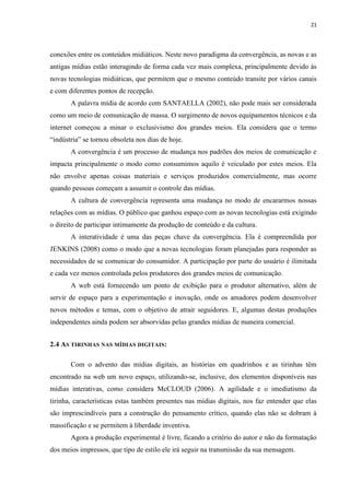 21
conexões entre os conteúdos midiáticos. Neste novo paradigma da convergência, as novas e as
antigas mídias estão interagindo de forma cada vez mais complexa, principalmente devido às
novas tecnologias midiáticas, que permitem que o mesmo conteúdo transite por vários canais
e com diferentes pontos de recepção.
A palavra mídia de acordo com SANTAELLA (2002), não pode mais ser considerada
como um meio de comunicação de massa. O surgimento de novos equipamentos técnicos e da
internet começou a minar o exclusivismo dos grandes meios. Ela considera que o termo
“indústria” se tornou obsoleta nos dias de hoje.
A convergência é um processo de mudança nos padrões dos meios de comunicação e
impacta principalmente o modo como consumimos aquilo é veiculado por estes meios. Ela
não envolve apenas coisas materiais e serviços produzidos comercialmente, mas ocorre
quando pessoas começam a assumir o controle das mídias.
A cultura de convergência representa uma mudança no modo de encararmos nossas
relações com as mídias. O público que ganhou espaço com as novas tecnologias está exigindo
o direito de participar intimamente da produção de conteúdo e da cultura.
A interatividade é uma das peças chave da convergência. Ela é compreendida por
JENKINS (2008) como o modo que a novas tecnologias foram planejadas para responder as
necessidades de se comunicar do consumidor. A participação por parte do usuário é ilimitada
e cada vez menos controlada pelos produtores dos grandes meios de comunicação.
A web está fornecendo um ponto de exibição para o produtor alternativo, além de
servir de espaço para a experimentação e inovação, onde os amadores podem desenvolver
novos métodos e temas, com o objetivo de atrair seguidores. E, algumas destas produções
independentes ainda podem ser absorvidas pelas grandes mídias de maneira comercial.
2.4 AS TIRINHAS NAS MÍDIAS DIGITAIS:
Com o advento das mídias digitais, as histórias em quadrinhos e as tirinhas têm
encontrado na web um novo espaço, utilizando-se, inclusive, dos elementos disponíveis nas
mídias interativas, como considera McCLOUD (2006). A agilidade e o imediatismo da
tirinha, características estas também presentes nas mídias digitais, nos faz entender que elas
são imprescindíveis para a construção do pensamento crítico, quando elas não se dobram à
massificação e se permitem à liberdade inventiva.
Agora a produção experimental é livre, ficando a critério do autor e não da formatação
dos meios impressos, que tipo de estilo ele irá seguir na transmissão da sua mensagem.
 