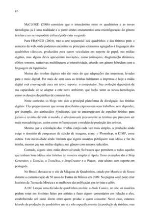 22
McCLOUD (2006) considera que o intercâmbio entre os quadrinhos e as novas
tecnologias já é uma realidade e a partir destes cruzamentos uma reconfiguração do gênero
tirinhas e um novo produto cultural pode estar surgindo.
Para FRANCO (2004), traz a arte sequencial dos quadrinhos e das tirinhas para o
contexto da web, onde podemos encontrar os principais elementos agregados à linguagem dos
quadrinhos clássicos, produzidos para serem veiculados em suporte de papel, nas mídias
digitais, mas alguns deles apresentam inovações, como animações, diagramação dinâmica,
efeitos sonoros, narrativas multilineares e interatividade, criando um gênero hibridam com a
linguagem da hipermídia.
Muitas das tirinhas digitais não são mais do que adaptações das impressas, levadas
para o meio digital. Por mais de cem anos as tirinhas habitaram a imprensa e hoje a mídia
digital está convergindo para um único suporte: o computador. Sua evolução dependerá de
sua capacidade de se adaptar a este novo ambiente, que inclui tanto as novas tecnologias
como os desejos do público de consumi-las.
Neste contexto, os blogs tem sido a principal plataforma de divulgação das tirinhas
digitais. Eles proporcionam que novos desenhistas expusessem seus trabalhos, sem depender,
por exemplo, dos conhecidos Syndicates, que se encarregavam de espalhar tirinhas para
jornais e revistas de todo o mundo, e selecionavam previamente as tirinhas que pareciam ser
mais mercadológicas, assim como influenciavam o modelo de produção dos artistas.
Mesmo que a veiculação das tirinhas esteja cada vez mais simples, a produção ainda
exige o domínio de programas de edição de imagens, como o Photoshop, o GIMP, entre
outros. Esta necessidade ainda limitada que alguns usuários publiquem suas idéias e faz da
tirinha, mesmo que nas mídias digitais, um gênero com autores reduzidos.
Contudo, alguns sites estão desenvolvendo Softwares que permitem a todos aqueles
que tenham boas idéias criar tirinhas de maneira simples e rápida. Bons exemplos são o Strip
Generator, o ToonLet, o ToonDoo, o StripCreator e o Pixton, este ultimo com suporte em
português.
No Brasil, destaca-se o site da Máquina de Quadrinhos, criado por Maurício de Sousa
durante a comemoração de 50 anos da Turma da Mônica em 2009. Na página você pode criar
histórias da Turma da Mônica e as melhores são publicadas em revistas e gibis.
A DC Lançou uma divisão de quadrinhos on-line, a Zuda Comics, no site, os usuários
podem votar em histórias feitas por artistas e fazer alguns comentários em relação a eles,
estabelecendo um canal direto entre quem produz e quem consome. Neste caso, estamos
falando da produção de quadrinhos em si e não especificamente da produção de tirinhas, mas
 
