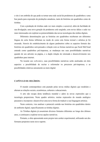 23
o site é um embrião do que pode se tornar uma rede social de produtores de quadrinhos e uma
boa janela para exposição de produções amadoras, tanto de histórias em quadrinhos como de
tirinhas.
Com a produção de tirinhas cada vez mais simples e acessível, além da facilidade de
sua divulgação, uma nova geração de produtores está surgindo, com novas idéias e cada vez
mais interessados em explorar as potencialidades das novas tecnologias das mídias digitais.
Diferentes denominações que as histórias em quadrinhos receberam em diferentes
línguas de certa forma influíram no modo de como esta forma textual e artística já foi
encarada. Através do estabelecimento de alguns parâmetros sobre os aspectos formais das
histórias em quadrinhos será pensada a relação com as formas narrativas que Scott McCloud
entende como quadrinhos pré-imprensa, as mudanças nas suas possibilidades narrativas
quando de seu advento na página, e a dupla relação de retomada e desenvolvimento nos
quadrinhos para internet.
No tocante aos webcomics, suas possibilidades narrativas serão analisadas em dois
aspectos: a possibilidade de recriar e reformular os processos pré-imprensa, e as
possibilidades relativas unicamente ao meio digital.
CAPÍTULO III: DELÍRIOS:
O mundo contemporâneo está pautado pelas novas mídias digitais que modelam e
alteram as relações sociais, econômicas, culturais e educacionais.
A arte não escapa desta tendência mundial e adere às novas expressões que a
tecnologia proporciona. Neste quadro artístico, muitas expressões do mundo analógico
passaram a incorporar e desenvolver uma nova forma de traduzir a sua linguagem artística.
Neste contexto, viso analisar o potencial contido nas histórias em quadrinhos dentro
do ambiente digital, especificamente as tirinhas digitais.
As Tirinhas digitais já assumiram diversos formatos diferentes ao longo dos últimos
anos, e continuam a explorar novas opções narrativas.
Portanto, a obra apresentada neste projeto tem caráter experimental, utilizando um dos
formatos propostos neste novo suporte.
 