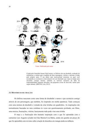 24
Fonte: Elaborada pelo autor
Criada pelo ilustrador baiano Hud Justino, os Delírios são um desabafo, recheado de
referências a cultura pop e também de boas mensagens, vitórias e derrotas vividas
pelo próprio autor. É um diário auto motivacional nonsense, no qual você
acompanha as aventuras (e desventuras!) de um ilustrador que viaja no tempo para
encontrar consigo mesmo, enfrenta os terríveis monstros da falta de
responsabilidade enquanto descobre, nas pequenas coisas do dia-a-dia, razões para
seguir adiante. (BRUEH, Luís, 2015).
3.1 HISTÓRICOS DE CRIAÇÃO:
Os delírios nasceram como uma forma de desabafar e narrar o que acontecia comigo
através de um personagem, que também, foi inspirado em minha aparência. Tudo começou
com uma mistura de desabafo e vontade de criar tirinhas em quadrinhos. As inspirações são
normalmente baseadas no meu cotidiano às vezes um questionamento profundo, um filme,
uma musica, frustrações, vitórias, basicamente tudo pode virar uma tirinha.
O traço e a finalização têm bastante inspiração com o que foi aprendido com o
cartunista Luís Augusto (criador do Fala Menino!) na Bahia, ainda sim guarda um pouco do
que foi aprendido com revistas sobre criação de desenhos em mangá ainda na infância.
 