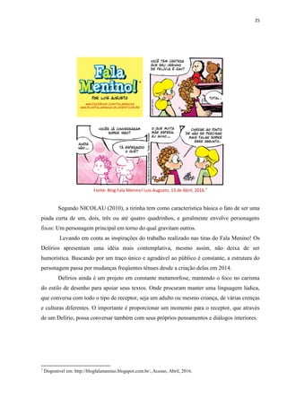 25
Fonte: Blog Fala Menino! Luís Augusto, 13 de Abril, 2016.7
Segundo NICOLAU (2010), a tirinha tem como característica básica o fato de ser uma
piada curta de um, dois, três ou até quatro quadrinhos, e geralmente envolve personagens
fixos: Um personagem principal em torno do qual gravitam outros.
Levando em conta as inspirações do trabalho realizado nas tiras do Fala Menino! Os
Delírios apresentam uma idéia mais contemplativa, mesmo assim, não deixa de ser
humorística. Buscando por um traço único e agradável ao público é constante, a estrutura do
personagem passa por mudanças freqüentes tênues desde a criação delas em 2014.
Delírios ainda é um projeto em constante metamorfose, mantendo o foco no carisma
do estilo de desenho para apoiar seus textos. Onde procuram manter uma linguagem lúdica,
que conversa com todo o tipo de receptor, seja um adulto ou mesmo criança, de várias crenças
e culturas diferentes. O importante é proporcionar um momento para o receptor, que através
de um Delírio, possa conversar também com seus próprios pensamentos e diálogos interiores.
7
Disponível em: http://blogfalamenino.blogspot.com.br/, Acesso, Abril, 2016.
 