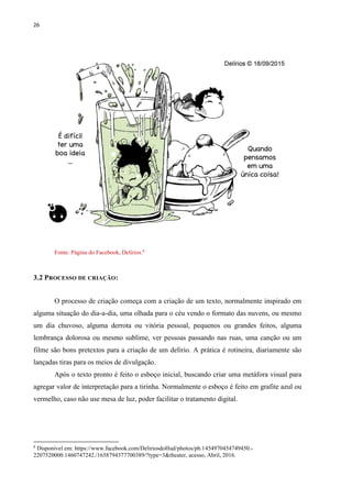 26
Fonte: Página do Facebook, Delírios.8
3.2 PROCESSO DE CRIAÇÃO:
O processo de criação começa com a criação de um texto, normalmente inspirado em
alguma situação do dia-a-dia, uma olhada para o céu vendo o formato das nuvens, ou mesmo
um dia chuvoso, alguma derrota ou vitória pessoal, pequenos ou grandes feitos, alguma
lembrança dolorosa ou mesmo sublime, ver pessoas passando nas ruas, uma canção ou um
filme são bons pretextos para a criação de um delírio. A prática é rotineira, diariamente são
lançadas tiras para os meios de divulgação.
Após o texto pronto é feito o esboço inicial, buscando criar uma metáfora visual para
agregar valor de interpretação para a tirinha. Normalmente o esboço é feito em grafite azul ou
vermelho, caso não use mesa de luz, poder facilitar o tratamento digital.
8
Disponível em: https://www.facebook.com/DeliriosdoHud/photos/pb.1454970454749450.-
2207520000.1460747242./1658794377700389/?type=3&theater, acesso, Abril, 2016.
 
