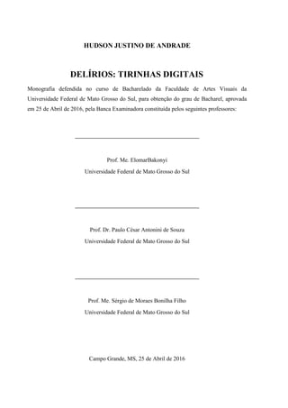 HUDSON JUSTINO DE ANDRADE
DELÍRIOS: TIRINHAS DIGITAIS
Monografia defendida no curso de Bacharelado da Faculdade de Artes Visuais da
Universidade Federal de Mato Grosso do Sul, para obtenção do grau de Bacharel, aprovada
em 25 de Abril de 2016, pela Banca Examinadora constituída pelos seguintes professores:
___________________________________________
Prof. Me. ElomarBakonyi
Universidade Federal de Mato Grosso do Sul
___________________________________________
Prof. Dr. Paulo César Antonini de Souza
Universidade Federal de Mato Grosso do Sul
___________________________________________
Prof. Me. Sérgio de Moraes Bonilha Filho
Universidade Federal de Mato Grosso do Sul
Campo Grande, MS, 25 de Abril de 2016
 