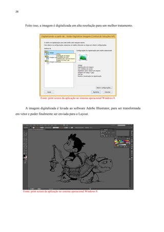 28
Feito isso, a imagem é digitalizada em alta resolução para um melhor tratamento.
Fonte: print screen da aplicação no sistema operacional Windows 8.
A imagem digitalizada é levada ao software Adobe Illustrator, para ser transformada
em vetor e poder finalmente ser enviada para o Layout.
Fonte: print screen da aplicação no sistema operacional Windows 8.
 