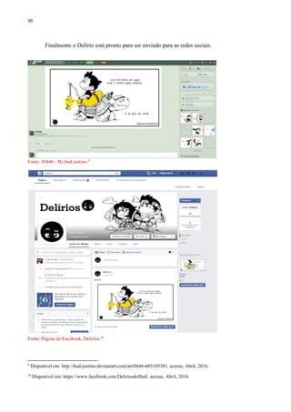 30
Finalmente o Delírio está pronto para ser enviado para as redes sociais.
Fonte: #0446 - By hud-justino.9
Fonte: Página do Facebook, Delírios.10
9
Disponível em: http://hud-justino.deviantart.com/art/0446-603185381, acesso, Abril, 2016.
10
Disponível em: https://www.facebook.com/DeliriosdoHud/, acesso, Abril, 2016.
 