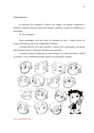 31
3.3 ELEMENTOS:
Os elementos que compõem os Delírios são simples, mas ajudam a padronizar a
produção e agilizar o processo, alguns para dialogar e melhorar o contato do receptor com o
personagem.
 Do personagem:
Nosso personagem, como dito antes, foi inspirado em mim, o criador, porém, ele
carrega elementos que dão muita singularidade e dinâmica.
A ausência da boca, serve para aumentar a conexão com o personagem, será preciso
olhar diretamente para os olhos para identificar suas expressões.
A aparência infantil foi dada para ele poder dialogar com o lado mais lúdico e infantil
do receptor, o traço simplificado também ajuda em sua reprodução constante.
Fonte: Elaborada pelo autor
 
