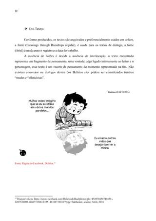 32
 Dos Textos:
Conforme produzidos, os textos são arquivados e preferencialmente usados em ordem,
a fonte (Blessings through Raindrops regular), é usada para os textos de diálogo, a fonte
(Arial) é usada para o registro e a data do trabalho.
A ausência de balões é devida a ausência de interlocução, o texto encontrado
representa um fragmento de pensamento, uma vontade, algo ligado intimamente ao leitor e o
personagem, esse texto é um recorte de pensamento do momento representado na tira. Não
existem conversas ou diálogos dentro dos Delírios eles podem ser considerados tirinhas
“mudas e “silenciosas”.
Fonte: Página do Facebook, Delírios.11
11
Disponível em: https://www.facebook.com/DeliriosdoHud/photos/pb.1454970454749450.-
2207520000.1460772306./1535141386732356/?type=3&theater, acesso, Abril, 2016
 