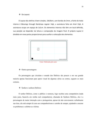 33
 Do Layout:
O Layout dos delírios é bem simples, 10x20cm, com bordas de 2mm, a fonte do texto
interno é Blessings through Raindrops regular 14pt, a assinatura feita em Arial 12pt, A
assinatura ocupa um espaço de 1x1cm. Os elementos internos não têm um local definido,
sua posição vai depender da leitura e composição da imagem final. O próprio Layout é
dividido em nove partes proporcionais para auxiliar a colocação dos elementos.
Fonte: Elaborada pelo autor
 Outros personagens:
Os personagens que circulam o mundo dos Delírios são poucos e em sua grande
maioria apenas funcionam para apoio visual de algumas séries ou contos, seguem os mais
comuns.
 Senhor e senhora Delírios:
O senhor Delírios, como o público o nomeou, logo recebeu uma companheira (nada
mais justo, baseá-la em minha real companheira), chamada de Senhora Delírios, ela é a
personagem de maior interação com o protagonista, apesar de não conversarem verbalmente
nas tiras, ela está sempre lá com seu companheirismo e carinho de sempre, ajudando a encarar
os problemas e celebrar as vitórias.
 