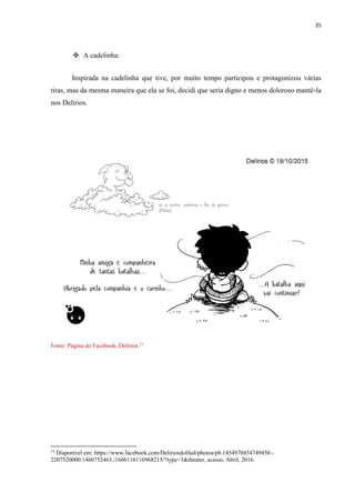 35
 A cadelinha:
Inspirada na cadelinha que tive, por muito tempo participou e protagonizou várias
tiras, mas da mesma maneira que ela se foi, decidi que seria digno e menos doloroso mantê-la
nos Delírios.
Fonte: Página do Facebook, Delírios.13
13
Disponível em: https://www.facebook.com/DeliriosdoHud/photos/pb.1454970454749450.-
2207520000.1460752463./1666116116968215/?type=3&theater, acesso, Abril, 2016.
 