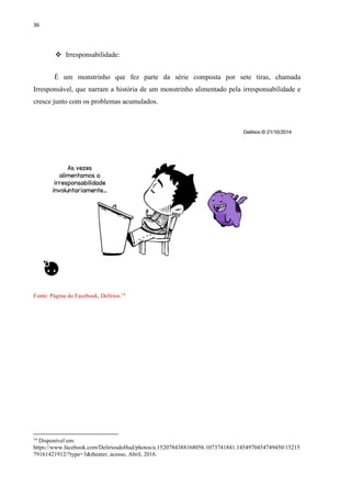 36
 Irresponsabilidade:
É um monstrinho que fez parte da série composta por sete tiras, chamada
Irresponsável, que narram a história de um monstrinho alimentado pela irresponsabilidade e
cresce junto com os problemas acumulados.
Fonte: Página do Facebook, Delírios.14
14
Disponível em:
https://www.facebook.com/DeliriosdoHud/photos/a.1520784388168056.1073741841.1454970454749450/15215
79161421912/?type=3&theater, acesso, Abril, 2016.
 